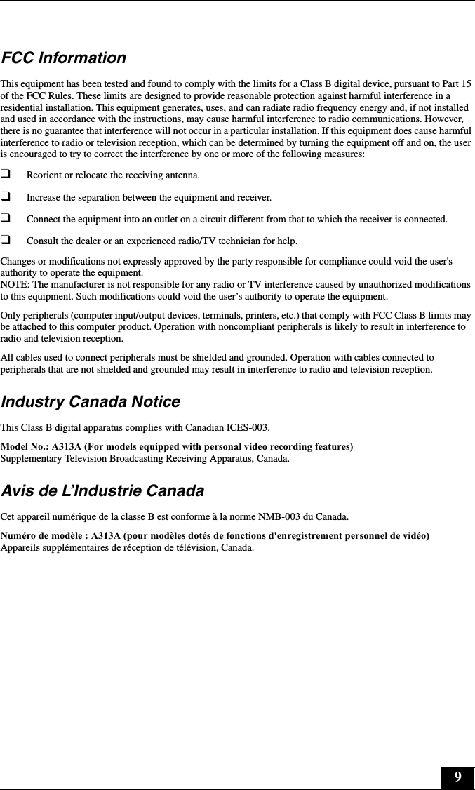 9FCC InformationThis equipment has been tested and found to comply with the limits for a Class B digital device, pursuant to Part 15 of the FCC Rules. These limits are designed to provide reasonable protection against harmful interference in a residential installation. This equipment generates, uses, and can radiate radio frequency energy and, if not installed and used in accordance with the instructions, may cause harmful interference to radio communications. However, there is no guarantee that interference will not occur in a particular installation. If this equipment does cause harmful interference to radio or television reception, which can be determined by turning the equipment off and on, the user is encouraged to try to correct the interference by one or more of the following measures:❑Reorient or relocate the receiving antenna.❑Increase the separation between the equipment and receiver.❑Connect the equipment into an outlet on a circuit different from that to which the receiver is connected.❑Consult the dealer or an experienced radio/TV technician for help.Changes or modifications not expressly approved by the party responsible for compliance could void the user&apos;s authority to operate the equipment. NOTE: The manufacturer is not responsible for any radio or TV interference caused by unauthorized modifications to this equipment. Such modifications could void the user’s authority to operate the equipment.Only peripherals (computer input/output devices, terminals, printers, etc.) that comply with FCC Class B limits may be attached to this computer product. Operation with noncompliant peripherals is likely to result in interference to radio and television reception.All cables used to connect peripherals must be shielded and grounded. Operation with cables connected to peripherals that are not shielded and grounded may result in interference to radio and television reception.Industry Canada NoticeThis Class B digital apparatus complies with Canadian ICES-003.Model No.: A313A (For models equipped with personal video recording features) Supplementary Television Broadcasting Receiving Apparatus, Canada.Avis de L’Industrie CanadaCet appareil numérique de la classe B est conforme à la norme NMB-003 du Canada.Numéro de modèle : A313A (pour modèles dotés de fonctions d&apos;enregistrement personnel de vidéo) Appareils supplémentaires de réception de télévision, Canada.
