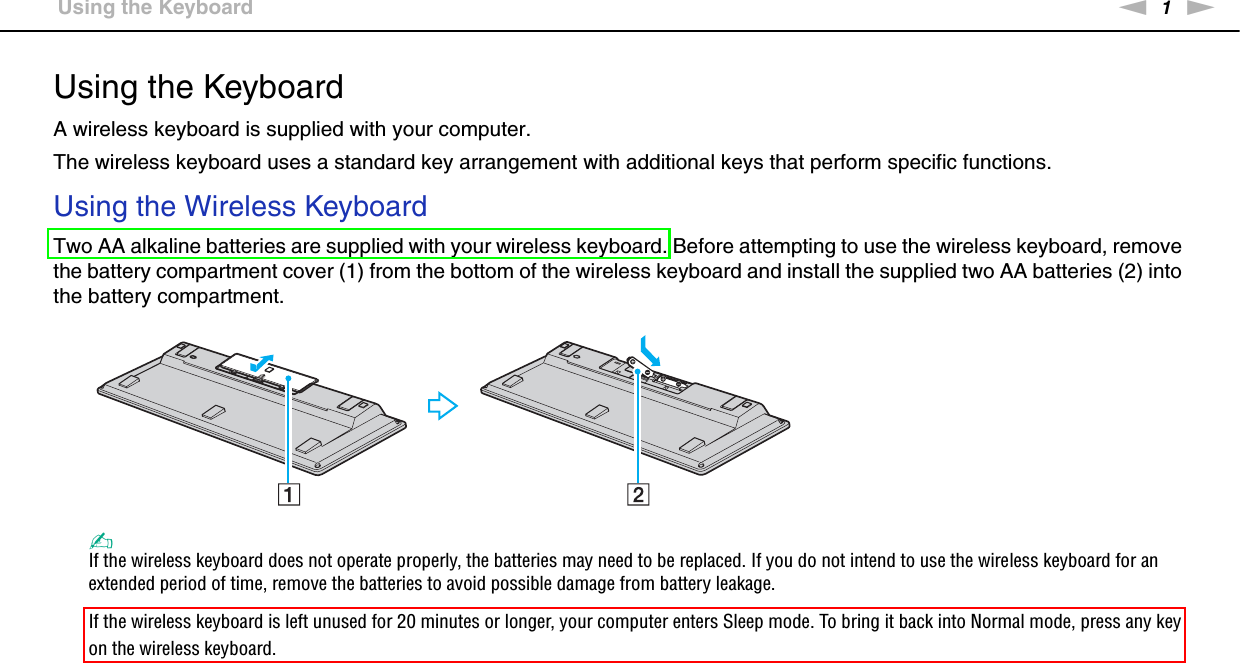 1nN &gt;Using the KeyboardUsing the KeyboardA wireless keyboard is supplied with your computer.The wireless keyboard uses a standard key arrangement with additional keys that perform specific functions.Using the Wireless KeyboardTwo AA alkaline batteries are supplied with your wireless keyboard. Before attempting to use the wireless keyboard, remove the battery compartment cover (1) from the bottom of the wireless keyboard and install the supplied two AA batteries (2) into the battery compartment.✍If the wireless keyboard does not operate properly, the batteries may need to be replaced. If you do not intend to use the wireless keyboard for an extended period of time, remove the batteries to avoid possible damage from battery leakage.If the wireless keyboard is left unused for 20 minutes or longer, your computer enters Sleep mode. To bring it back into Normal mode, press any key on the wireless keyboard.