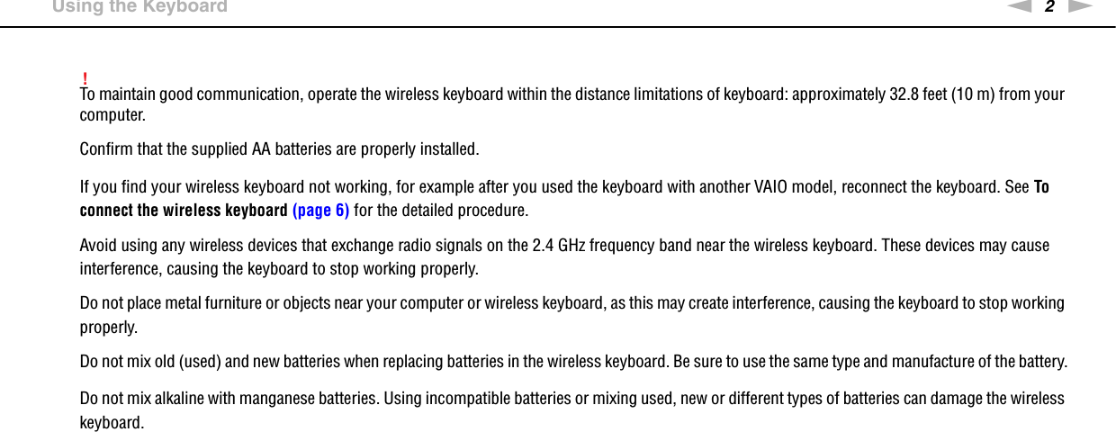 2nN &gt;Using the Keyboard!To maintain good communication, operate the wireless keyboard within the distance limitations of keyboard: approximately 32.8 feet (10 m) from your computer.Confirm that the supplied AA batteries are properly installed.If you find your wireless keyboard not working, for example after you used the keyboard with another VAIO model, reconnect the keyboard. See To connect the wireless keyboard (page 6) for the detailed procedure.Avoid using any wireless devices that exchange radio signals on the 2.4 GHz frequency band near the wireless keyboard. These devices may cause interference, causing the keyboard to stop working properly.Do not place metal furniture or objects near your computer or wireless keyboard, as this may create interference, causing the keyboard to stop working properly.Do not mix old (used) and new batteries when replacing batteries in the wireless keyboard. Be sure to use the same type and manufacture of the battery.Do not mix alkaline with manganese batteries. Using incompatible batteries or mixing used, new or different types of batteries can damage the wireless keyboard.