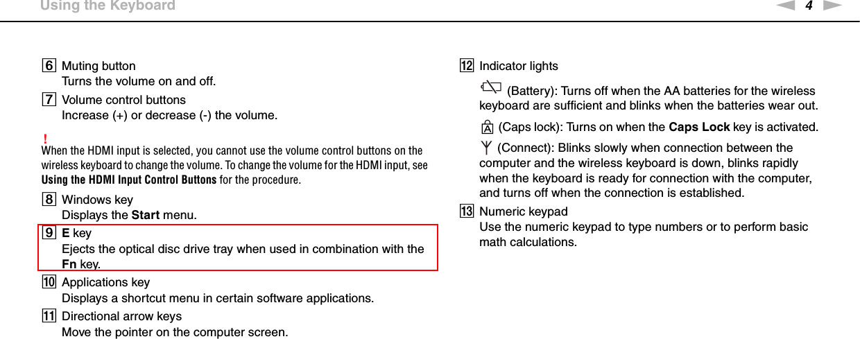 4nN &gt;Using the KeyboardFMuting buttonTurns the volume on and off.GVolume control buttonsIncrease (+) or decrease (-) the volume.!When the HDMI input is selected, you cannot use the volume control buttons on the wireless keyboard to change the volume. To change the volume for the HDMI input, see Using the HDMI Input Control Buttons for the procedure.HWindows keyDisplays the Start menu.IE keyEjects the optical disc drive tray when used in combination with the Fn key.JApplications keyDisplays a shortcut menu in certain software applications.KDirectional arrow keysMove the pointer on the computer screen.LIndicator lights (Battery): Turns off when the AA batteries for the wireless keyboard are sufficient and blinks when the batteries wear out. (Caps lock): Turns on when the Caps Lock key is activated. (Connect): Blinks slowly when connection between the computer and the wireless keyboard is down, blinks rapidly when the keyboard is ready for connection with the computer, and turns off when the connection is established.MNumeric keypadUse the numeric keypad to type numbers or to perform basic math calculations.