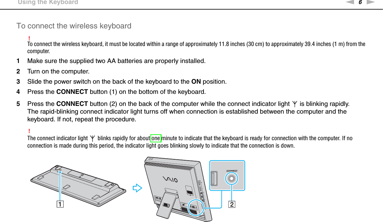 6nN &gt;Using the KeyboardTo connect the wireless keyboard!To connect the wireless keyboard, it must be located within a range of approximately 11.8 inches (30 cm) to approximately 39.4 inches (1 m) from the computer.1Make sure the supplied two AA batteries are properly installed.2Turn on the computer.3Slide the power switch on the back of the keyboard to the ON position.4Press the CONNECT button (1) on the bottom of the keyboard.5Press the CONNECT button (2) on the back of the computer while the connect indicator light   is blinking rapidly.The rapid-blinking connect indicator light turns off when connection is established between the computer and the keyboard. If not, repeat the procedure.!The connect indicator light   blinks rapidly for about one minute to indicate that the keyboard is ready for connection with the computer. If no connection is made during this period, the indicator light goes blinking slowly to indicate that the connection is down.