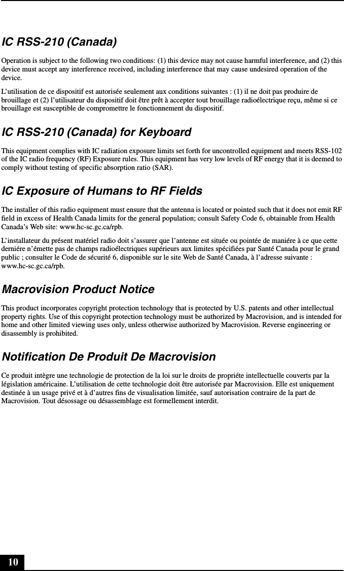 10IC RSS-210 (Canada)Operation is subject to the following two conditions: (1) this device may not cause harmful interference, and (2) this device must accept any interference received, including interference that may cause undesired operation of the device.L’utilisation de ce dispositif est autorisée seulement aux conditions suivantes : (1) il ne doit pas produire de brouillage et (2) l’utilisateur du dispositif doit être prêt à accepter tout brouillage radioélectrique reçu, même si ce brouillage est susceptible de compromettre le fonctionnement du dispositif.IC RSS-210 (Canada) for KeyboardThis equipment complies with IC radiation exposure limits set forth for uncontrolled equipment and meets RSS-102 of the IC radio frequency (RF) Exposure rules. This equipment has very low levels of RF energy that it is deemed to comply without testing of specific absorption ratio (SAR).IC Exposure of Humans to RF FieldsThe installer of this radio equipment must ensure that the antenna is located or pointed such that it does not emit RF field in excess of Health Canada limits for the general population; consult Safety Code 6, obtainable from Health Canada’s Web site: www.hc-sc.gc.ca/rpb.L’installateur du présent matériel radio doit s’assurer que l’antenne est située ou pointée de maniére à ce que cette derniére n’émette pas de champs radioélectriques supérieurs aux limites spécifiées par Santé Canada pour le grand public ; consulter le Code de sécurité 6, disponible sur le site Web de Santé Canada, à l’adresse suivante : www.hc-sc.gc.ca/rpb.Macrovision Product Notice This product incorporates copyright protection technology that is protected by U.S. patents and other intellectual property rights. Use of this copyright protection technology must be authorized by Macrovision, and is intended for home and other limited viewing uses only, unless otherwise authorized by Macrovision. Reverse engineering or disassembly is prohibited.Notification De Produit De MacrovisionCe produit intègre une technologie de protection de la loi sur le droits de propriéte intellectuelle couverts par la législation américaine. L’utilisation de cette technologie doit être autorisée par Macrovision. Elle est uniquement destinée à un usage privé et à d’autres fins de visualisation limitée, sauf autorisation contraire de la part de Macrovision. Tout désossage ou désassemblage est formellement interdit.