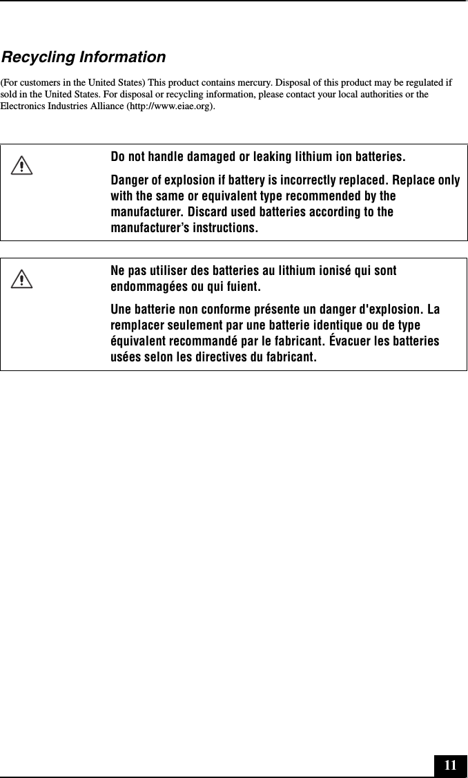 11Recycling Information(For customers in the United States) This product contains mercury. Disposal of this product may be regulated if sold in the United States. For disposal or recycling information, please contact your local authorities or the Electronics Industries Alliance (http://www.eiae.org).Do not handle damaged or leaking lithium ion batteries.Danger of explosion if battery is incorrectly replaced. Replace only with the same or equivalent type recommended by the manufacturer. Discard used batteries according to the manufacturer’s instructions.Ne pas utiliser des batteries au lithium ionisé qui sont endommagées ou qui fuient.Une batterie non conforme présente un danger d&apos;explosion. La remplacer seulement par une batterie identique ou de type équivalent recommandé par le fabricant. Évacuer les batteries usées selon les directives du fabricant.