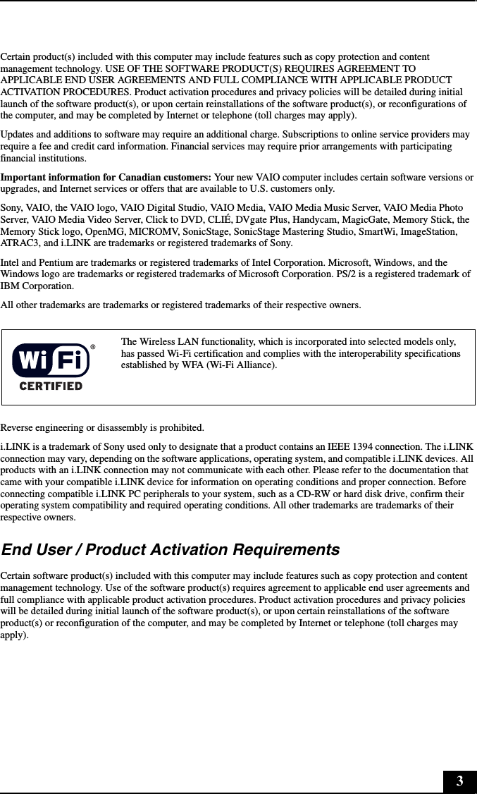 3Certain product(s) included with this computer may include features such as copy protection and content management technology. USE OF THE SOFTWARE PRODUCT(S) REQUIRES AGREEMENT TO APPLICABLE END USER AGREEMENTS AND FULL COMPLIANCE WITH APPLICABLE PRODUCT ACTIVATION PROCEDURES. Product activation procedures and privacy policies will be detailed during initial launch of the software product(s), or upon certain reinstallations of the software product(s), or reconfigurations of the computer, and may be completed by Internet or telephone (toll charges may apply).Updates and additions to software may require an additional charge. Subscriptions to online service providers may require a fee and credit card information. Financial services may require prior arrangements with participating financial institutions.Important information for Canadian customers: Your new VAIO computer includes certain software versions or upgrades, and Internet services or offers that are available to U.S. customers only. Sony, VAIO, the VAIO logo, VAIO Digital Studio, VAIO Media, VAIO Media Music Server, VAIO Media Photo Server, VAIO Media Video Server, Click to DVD, CLIÉ, DVgate Plus, Handycam, MagicGate, Memory Stick, the Memory Stick logo, OpenMG, MICROMV, SonicStage, SonicStage Mastering Studio, SmartWi, ImageStation, ATRAC3, and i.LINK are trademarks or registered trademarks of Sony. Intel and Pentium are trademarks or registered trademarks of Intel Corporation. Microsoft, Windows, and the Windows logo are trademarks or registered trademarks of Microsoft Corporation. PS/2 is a registered trademark of IBM Corporation.All other trademarks are trademarks or registered trademarks of their respective owners.Reverse engineering or disassembly is prohibited.i.LINK is a trademark of Sony used only to designate that a product contains an IEEE 1394 connection. The i.LINK connection may vary, depending on the software applications, operating system, and compatible i.LINK devices. All products with an i.LINK connection may not communicate with each other. Please refer to the documentation that came with your compatible i.LINK device for information on operating conditions and proper connection. Before connecting compatible i.LINK PC peripherals to your system, such as a CD-RW or hard disk drive, confirm their operating system compatibility and required operating conditions. All other trademarks are trademarks of their respective owners.End User / Product Activation RequirementsCertain software product(s) included with this computer may include features such as copy protection and content management technology. Use of the software product(s) requires agreement to applicable end user agreements and full compliance with applicable product activation procedures. Product activation procedures and privacy policies will be detailed during initial launch of the software product(s), or upon certain reinstallations of the software product(s) or reconfiguration of the computer, and may be completed by Internet or telephone (toll charges may apply).The Wireless LAN functionality, which is incorporated into selected models only, has passed Wi-Fi certification and complies with the interoperability specifications established by WFA (Wi-Fi Alliance).