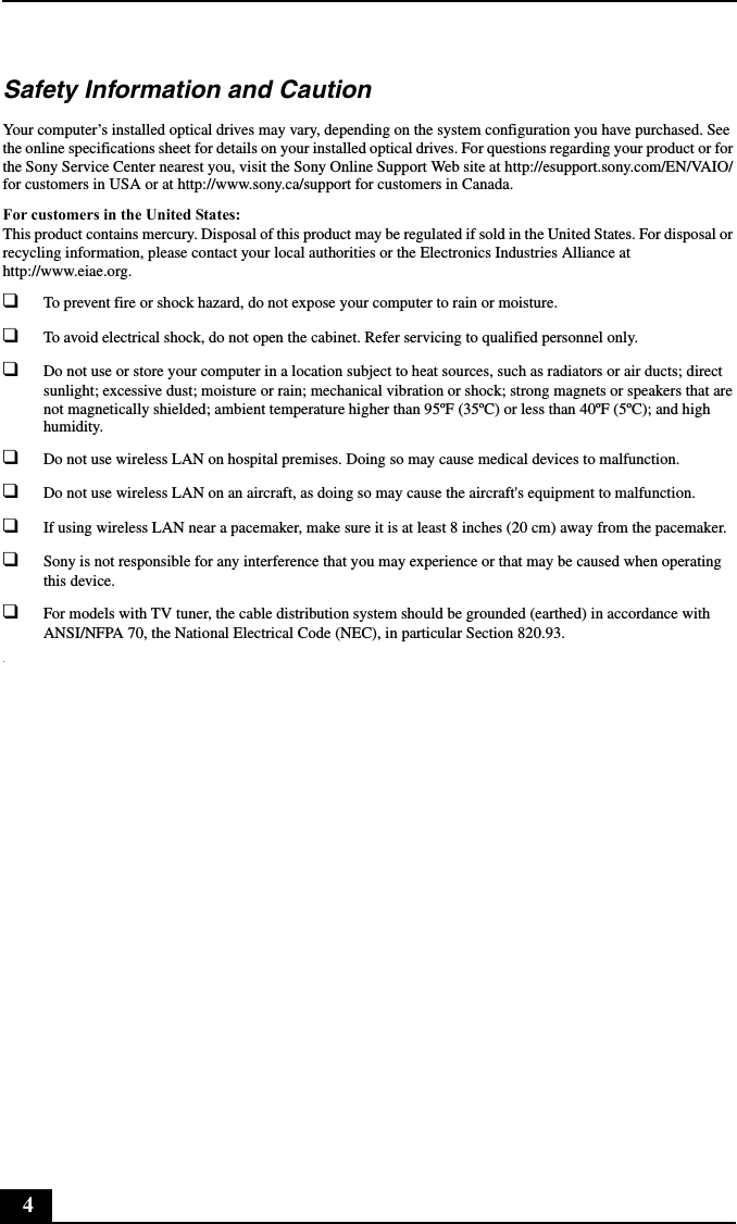 4Safety Information and CautionYour computer’s installed optical drives may vary, depending on the system configuration you have purchased. See the online specifications sheet for details on your installed optical drives. For questions regarding your product or for the Sony Service Center nearest you, visit the Sony Online Support Web site at http://esupport.sony.com/EN/VAIO/ for customers in USA or at http://www.sony.ca/support for customers in Canada.For customers in the United States:This product contains mercury. Disposal of this product may be regulated if sold in the United States. For disposal or recycling information, please contact your local authorities or the Electronics Industries Alliance at http://www.eiae.org. ❑To prevent fire or shock hazard, do not expose your computer to rain or moisture. ❑To avoid electrical shock, do not open the cabinet. Refer servicing to qualified personnel only.❑Do not use or store your computer in a location subject to heat sources, such as radiators or air ducts; direct sunlight; excessive dust; moisture or rain; mechanical vibration or shock; strong magnets or speakers that are not magnetically shielded; ambient temperature higher than 95ºF (35ºC) or less than 40ºF (5ºC); and high humidity. ❑Do not use wireless LAN on hospital premises. Doing so may cause medical devices to malfunction.❑Do not use wireless LAN on an aircraft, as doing so may cause the aircraft&apos;s equipment to malfunction.❑If using wireless LAN near a pacemaker, make sure it is at least 8 inches (20 cm) away from the pacemaker.❑Sony is not responsible for any interference that you may experience or that may be caused when operating this device.❑For models with TV tuner, the cable distribution system should be grounded (earthed) in accordance with ANSI/NFPA 70, the National Electrical Code (NEC), in particular Section 820.93..