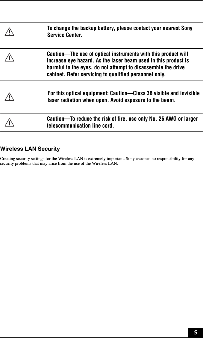 5Wireless LAN SecurityCreating security settings for the Wireless LAN is extremely important. Sony assumes no responsibility for any security problems that may arise from the use of the Wireless LAN.To change the backup battery, please contact your nearest Sony Service Center.Caution—The use of optical instruments with this product will increase eye hazard. As the laser beam used in this product is harmful to the eyes, do not attempt to disassemble the drive cabinet. Refer servicing to qualified personnel only.For this optical equipment: Caution—Class 3B visible and invisible laser radiation when open. Avoid exposure to the beam. Caution—To reduce the risk of fire, use only No. 26 AWG or larger telecommunication line cord.