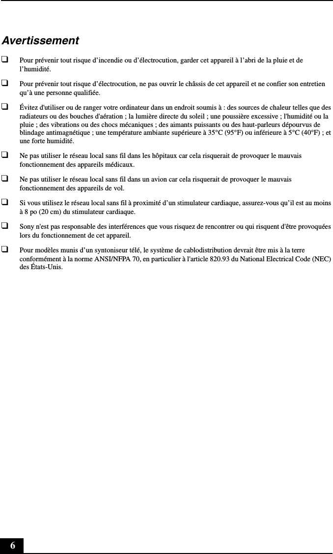 6Avertissement❑Pour prévenir tout risque d’incendie ou d’électrocution, garder cet appareil à l’abri de la pluie et de l’humidité.❑Pour prévenir tout risque d’électrocution, ne pas ouvrir le châssis de cet appareil et ne confier son entretien qu’à une personne qualifiée.❑Évitez d&apos;utiliser ou de ranger votre ordinateur dans un endroit soumis à : des sources de chaleur telles que des radiateurs ou des bouches d&apos;aération ; la lumière directe du soleil ; une poussière excessive ; l&apos;humidité ou la pluie ; des vibrations ou des chocs mécaniques ; des aimants puissants ou des haut-parleurs dépourvus de blindage antimagnétique ; une température ambiante supérieure à 35°C (95°F) ou inférieure à 5°C (40°F) ; et une forte humidité. ❑Ne pas utiliser le réseau local sans fil dans les hôpitaux car cela risquerait de provoquer le mauvais fonctionnement des appareils médicaux.❑Ne pas utiliser le réseau local sans fil dans un avion car cela risquerait de provoquer le mauvais fonctionnement des appareils de vol.❑Si vous utilisez le réseau local sans fil à proximité d’un stimulateur cardiaque, assurez-vous qu’il est au moins à 8 po (20 cm) du stimulateur cardiaque.❑Sony n&apos;est pas responsable des interférences que vous risquez de rencontrer ou qui risquent d&apos;être provoquées lors du fonctionnement de cet appareil.❑Pour modèles munis d’un syntoniseur télé, le système de cablodistribution devrait être mis à la terre conformément à la norme ANSI/NFPA 70, en particulier à l&apos;article 820.93 du National Electrical Code (NEC) des États-Unis.