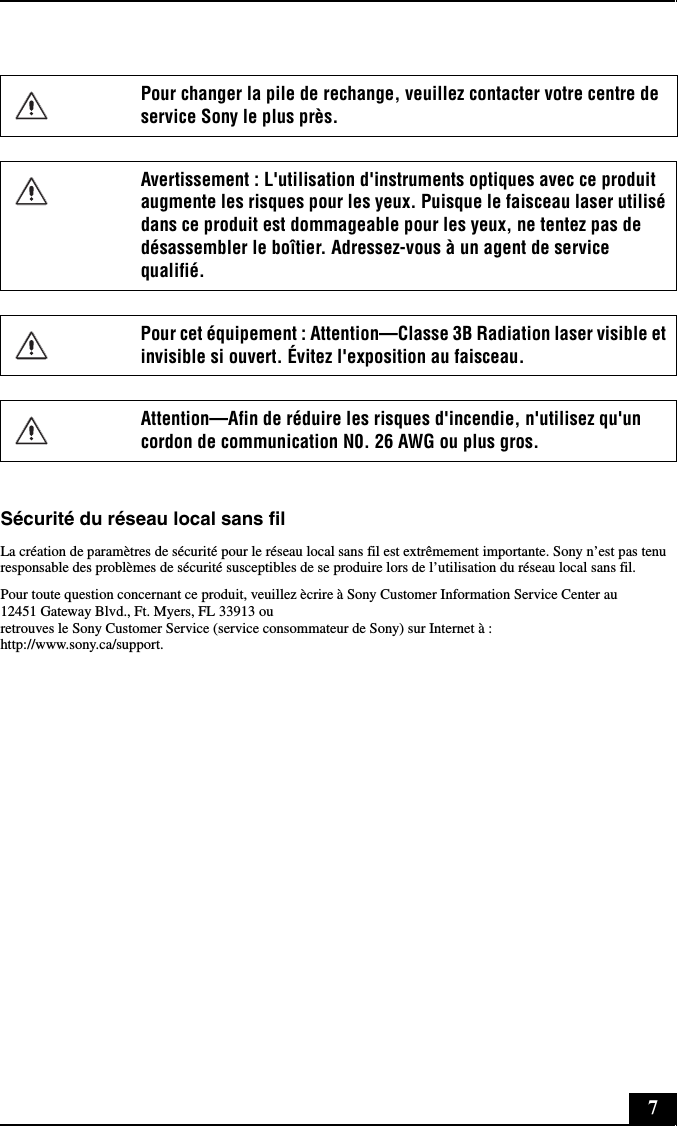 7Sécurité du réseau local sans filLa création de paramètres de sécurité pour le réseau local sans fil est extrêmement importante. Sony n’est pas tenu responsable des problèmes de sécurité susceptibles de se produire lors de l’utilisation du réseau local sans fil.Pour toute question concernant ce produit, veuillez ècrire à Sony Customer Information Service Center au12451 Gateway Blvd., Ft. Myers, FL 33913 ouretrouves le Sony Customer Service (service consommateur de Sony) sur Internet à :http://www.sony.ca/support.Pour changer la pile de rechange, veuillez contacter votre centre de service Sony le plus près.Avertissement : L&apos;utilisation d&apos;instruments optiques avec ce produit augmente les risques pour les yeux. Puisque le faisceau laser utilisé dans ce produit est dommageable pour les yeux, ne tentez pas de désassembler le boîtier. Adressez-vous à un agent de service qualifié.Pour cet équipement : Attention—Classe 3B Radiation laser visible et invisible si ouvert. Évitez l&apos;exposition au faisceau.Attention—Afin de réduire les risques d&apos;incendie, n&apos;utilisez qu&apos;un cordon de communication N0. 26 AWG ou plus gros.