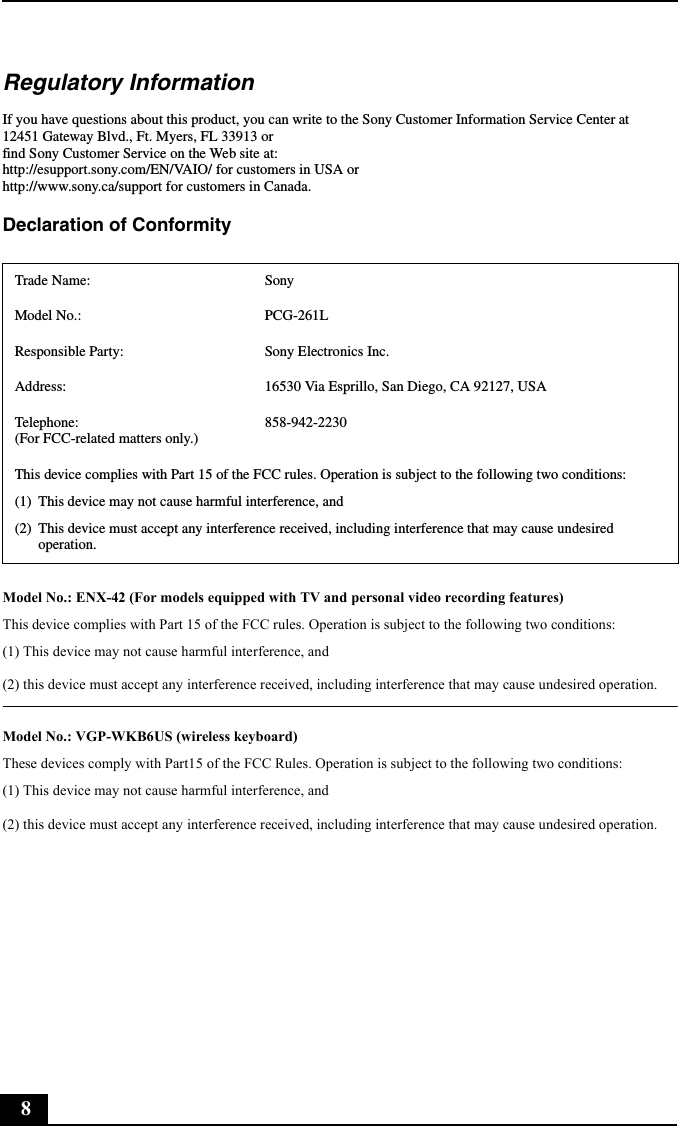 8Regulatory InformationIf you have questions about this product, you can write to the Sony Customer Information Service Center at12451 Gateway Blvd., Ft. Myers, FL 33913 or find Sony Customer Service on the Web site at: http://esupport.sony.com/EN/VAIO/ for customers in USA orhttp://www.sony.ca/support for customers in Canada.Declaration of Conformity Model No.: ENX-42 (For models equipped with TV and personal video recording features)This device complies with Part 15 of the FCC rules. Operation is subject to the following two conditions: (1) This device may not cause harmful interference, and(2) this device must accept any interference received, including interference that may cause undesired operation.Model No.: VGP-WKB6US (wireless keyboard)These devices comply with Part15 of the FCC Rules. Operation is subject to the following two conditions:(1) This device may not cause harmful interference, and (2) this device must accept any interference received, including interference that may cause undesired operation.Trade Name: SonyModel No.:  PCG-261LResponsible Party:  Sony Electronics Inc.Address: 16530 Via Esprillo, San Diego, CA 92127, USATelephone: (For FCC-related matters only.)858-942-2230This device complies with Part 15 of the FCC rules. Operation is subject to the following two conditions: (1) This device may not cause harmful interference, and(2) This device must accept any interference received, including interference that may cause undesired operation.