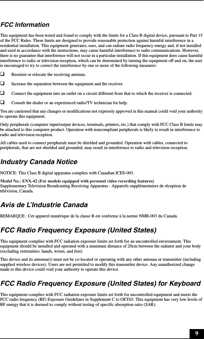 9FCC InformationThis equipment has been tested and found to comply with the limits for a Class B digital device, pursuant to Part 15 of the FCC Rules. These limits are designed to provide reasonable protection against harmful interference in a residential installation. This equipment generates, uses, and can radiate radio frequency energy and, if not installed and used in accordance with the instructions, may cause harmful interference to radio communications. However, there is no guarantee that interference will not occur in a particular installation. If this equipment does cause harmful interference to radio or television reception, which can be determined by turning the equipment off and on, the user is encouraged to try to correct the interference by one or more of the following measures:❑Reorient or relocate the receiving antenna.❑Increase the separation between the equipment and the receiver.❑Connect the equipment into an outlet on a circuit different from that to which the receiver is connected.❑Consult the dealer or an experienced radio/TV technician for help. You are cautioned that any changes or modifications not expressly approved in this manual could void your authority to operate this equipment. Only peripherals (computer input/output devices, terminals, printers, etc.) that comply with FCC Class B limits may be attached to this computer product. Operation with noncompliant peripherals is likely to result in interference to radio and television reception.All cables used to connect peripherals must be shielded and grounded. Operation with cables, connected to peripherals, that are not shielded and grounded, may result in interference to radio and television reception.Industry Canada NoticeNOTICE: This Class B digital apparatus complies with Canadian ICES-003.Model No.: ENX-42 (For models equipped with personal video recording features)Supplementary Television Broadcasting Receiving Apparatus - Appareils supplémentaires de réception de télévision, Canada.Avis de L’Industrie CanadaREMARQUE : Cet appareil numérique de la classe B est conforme à la norme NMB-003 du Canada.FCC Radio Frequency Exposure (United States)This equipment complies with FCC radiation exposure limits set forth for an uncontrolled environment. This equipment should be installed and operated with a minimum distance of 20cm between the radiator and your body (excluding extremities: hands, wrists, and feet).This device and its antenna(s) must not be co-located or operating with any other antenna or transmitter (including supplied wireless devices). Users are not permitted to modify this transmitter device. Any unauthorized change made to this device could void your authority to operate this device.FCC Radio Frequency Exposure (United States) for KeyboardThis equipment complies with FCC radiation exposure limits set forth for uncontrolled equipment and meets the FCC radio frequency (RF) Exposure Guidelines in Supplement C to OET65. This equipment has very low levels of RF energy that it is deemed to comply without testing of specific absorption ratio (SAR). 