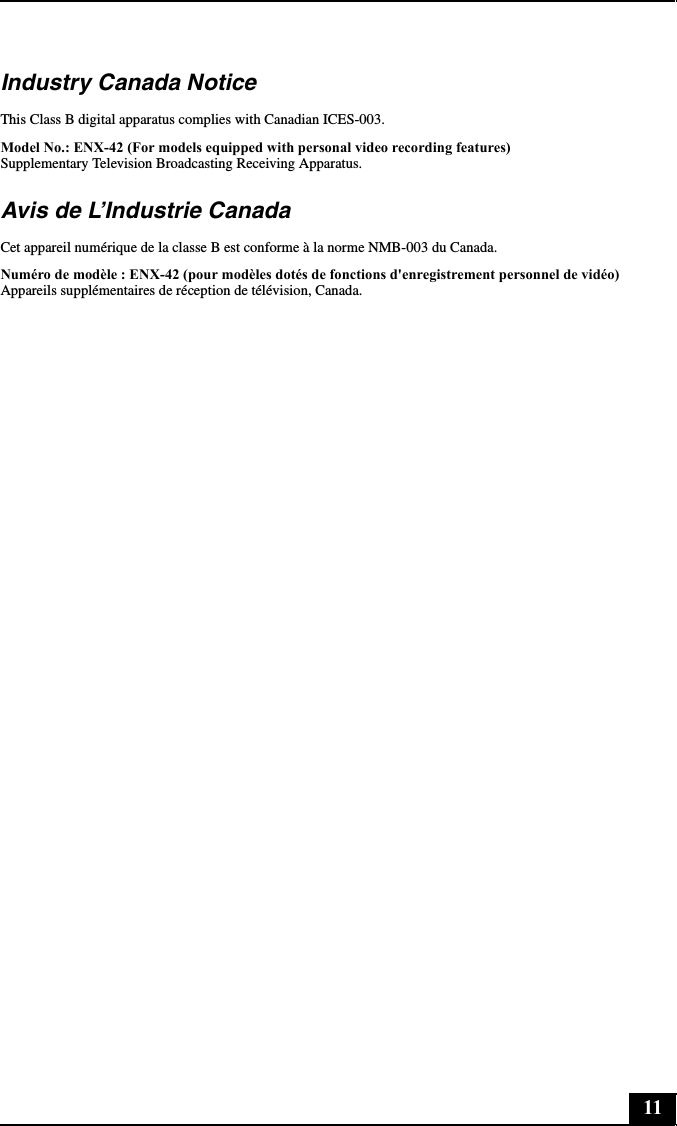 11Industry Canada NoticeThis Class B digital apparatus complies with Canadian ICES-003.Model No.: ENX-42 (For models equipped with personal video recording features) Supplementary Television Broadcasting Receiving Apparatus.Avis de L’Industrie CanadaCet appareil numérique de la classe B est conforme à la norme NMB-003 du Canada.Numéro de modèle : ENX-42 (pour modèles dotés de fonctions d&apos;enregistrement personnel de vidéo) Appareils supplémentaires de réception de télévision, Canada.