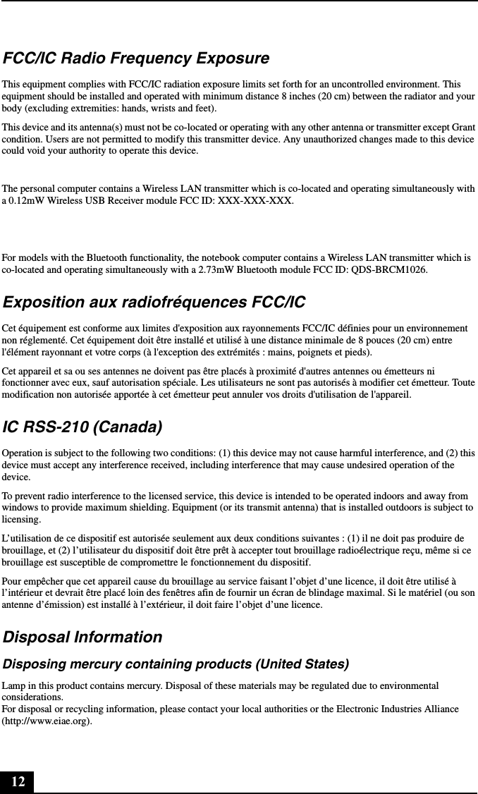 12FCC/IC Radio Frequency ExposureThis equipment complies with FCC/IC radiation exposure limits set forth for an uncontrolled environment. This equipment should be installed and operated with minimum distance 8 inches (20 cm) between the radiator and your body (excluding extremities: hands, wrists and feet).This device and its antenna(s) must not be co-located or operating with any other antenna or transmitter except Grant condition. Users are not permitted to modify this transmitter device. Any unauthorized changes made to this device could void your authority to operate this device.The personal computer contains a Wireless LAN transmitter which is co-located and operating simultaneously with a 0.12mW Wireless USB Receiver module FCC ID: XXX-XXX-XXX.For models with the Bluetooth functionality, the notebook computer contains a Wireless LAN transmitter which is co-located and operating simultaneously with a 2.73mW Bluetooth module FCC ID: QDS-BRCM1026.Exposition aux radiofréquences FCC/ICCet équipement est conforme aux limites d&apos;exposition aux rayonnements FCC/IC définies pour un environnement non réglementé. Cet équipement doit être installé et utilisé à une distance minimale de 8 pouces (20 cm) entre l&apos;élément rayonnant et votre corps (à l&apos;exception des extrémités : mains, poignets et pieds).Cet appareil et sa ou ses antennes ne doivent pas être placés à proximité d&apos;autres antennes ou émetteurs ni fonctionner avec eux, sauf autorisation spéciale. Les utilisateurs ne sont pas autorisés à modifier cet émetteur. Toute modification non autorisée apportée à cet émetteur peut annuler vos droits d&apos;utilisation de l&apos;appareil.IC RSS-210 (Canada)Operation is subject to the following two conditions: (1) this device may not cause harmful interference, and (2) this device must accept any interference received, including interference that may cause undesired operation of the device.To prevent radio interference to the licensed service, this device is intended to be operated indoors and away from windows to provide maximum shielding. Equipment (or its transmit antenna) that is installed outdoors is subject to licensing.L’utilisation de ce dispositif est autorisée seulement aux deux conditions suivantes : (1) il ne doit pas produire de brouillage, et (2) l’utilisateur du dispositif doit être prêt à accepter tout brouillage radioélectrique reçu, même si ce brouillage est susceptible de compromettre le fonctionnement du dispositif.Pour empêcher que cet appareil cause du brouillage au service faisant l’objet d’une licence, il doit être utilisé à l’intérieur et devrait être placé loin des fenêtres afin de fournir un écran de blindage maximal. Si le matériel (ou son antenne d’émission) est installé à l’extérieur, il doit faire l’objet d’une licence.Disposal InformationDisposing mercury containing products (United States)Lamp in this product contains mercury. Disposal of these materials may be regulated due to environmental considerations. For disposal or recycling information, please contact your local authorities or the Electronic Industries Alliance (http://www.eiae.org).