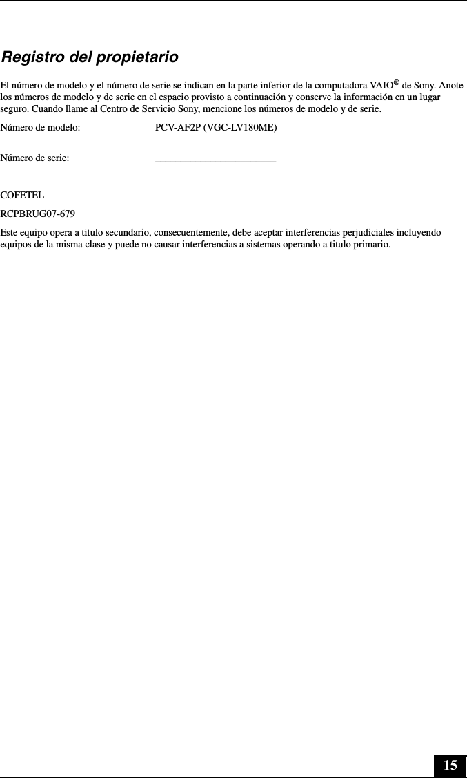 15Registro del propietarioEl número de modelo y el número de serie se indican en la parte inferior de la computadora VAIO® de Sony. Anote los números de modelo y de serie en el espacio provisto a continuación y conserve la información en un lugar seguro. Cuando llame al Centro de Servicio Sony, mencione los números de modelo y de serie.Número de modelo: PCV-AF2P (VGC-LV180ME) Número de serie: ________________________COFETELRCPBRUG07-679Este equipo opera a titulo secundario, consecuentemente, debe aceptar interferencias perjudiciales incluyendo equipos de la misma clase y puede no causar interferencias a sistemas operando a titulo primario.