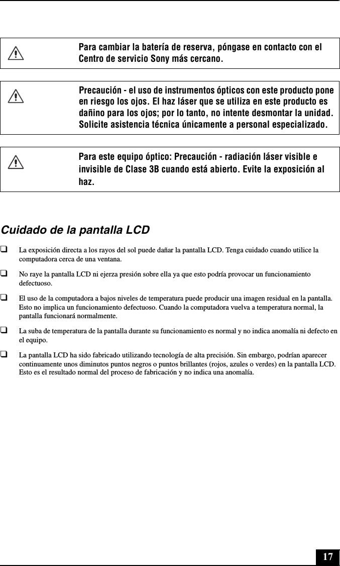 17Cuidado de la pantalla LCD❑La exposición directa a los rayos del sol puede dañar la pantalla LCD. Tenga cuidado cuando utilice la computadora cerca de una ventana.❑No raye la pantalla LCD ni ejerza presión sobre ella ya que esto podría provocar un funcionamiento defectuoso.❑El uso de la computadora a bajos niveles de temperatura puede producir una imagen residual en la pantalla. Esto no implica un funcionamiento defectuoso. Cuando la computadora vuelva a temperatura normal, la pantalla funcionará normalmente.❑La suba de temperatura de la pantalla durante su funcionamiento es normal y no indica anomalía ni defecto en el equipo.❑La pantalla LCD ha sido fabricado utilizando tecnología de alta precisión. Sin embargo, podrían aparecer continuamente unos diminutos puntos negros o puntos brillantes (rojos, azules o verdes) en la pantalla LCD. Esto es el resultado normal del proceso de fabricación y no indica una anomalía.Para cambiar la batería de reserva, póngase en contacto con el Centro de servicio Sony más cercano.Precaución - el uso de instrumentos ópticos con este producto pone en riesgo los ojos. El haz láser que se utiliza en este producto es dañino para los ojos; por lo tanto, no intente desmontar la unidad. Solicite asistencia técnica únicamente a personal especializado.Para este equipo óptico: Precaución - radiación láser visible e invisible de Clase 3B cuando está abierto. Evite la exposición al haz.