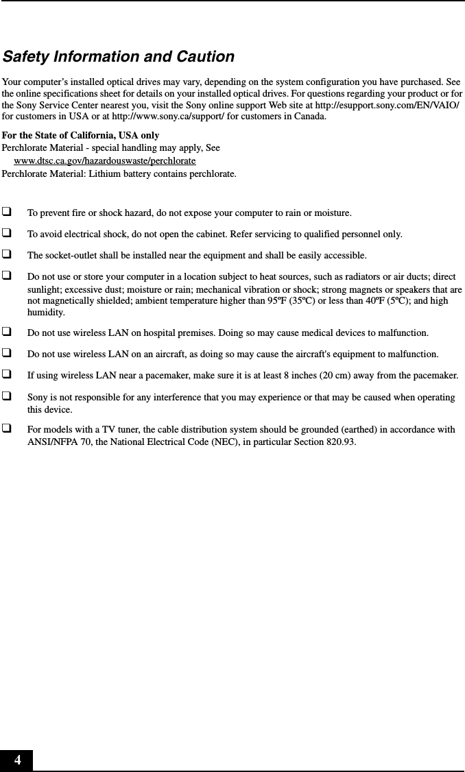 4Safety Information and CautionYour computer’s installed optical drives may vary, depending on the system configuration you have purchased. See the online specifications sheet for details on your installed optical drives. For questions regarding your product or for the Sony Service Center nearest you, visit the Sony online support Web site at http://esupport.sony.com/EN/VAIO/ for customers in USA or at http://www.sony.ca/support/ for customers in Canada.For the State of California, USA onlyPerchlorate Material - special handling may apply, Seewww.dtsc.ca.gov/hazardouswaste/perchloratePerchlorate Material: Lithium battery contains perchlorate.❑To prevent fire or shock hazard, do not expose your computer to rain or moisture.❑To avoid electrical shock, do not open the cabinet. Refer servicing to qualified personnel only.❑The socket-outlet shall be installed near the equipment and shall be easily accessible.❑Do not use or store your computer in a location subject to heat sources, such as radiators or air ducts; direct sunlight; excessive dust; moisture or rain; mechanical vibration or shock; strong magnets or speakers that are not magnetically shielded; ambient temperature higher than 95ºF (35ºC) or less than 40ºF (5ºC); and high humidity.❑Do not use wireless LAN on hospital premises. Doing so may cause medical devices to malfunction.❑Do not use wireless LAN on an aircraft, as doing so may cause the aircraft&apos;s equipment to malfunction.❑If using wireless LAN near a pacemaker, make sure it is at least 8 inches (20 cm) away from the pacemaker.❑Sony is not responsible for any interference that you may experience or that may be caused when operating this device.❑For models with a TV tuner, the cable distribution system should be grounded (earthed) in accordance with ANSI/NFPA 70, the National Electrical Code (NEC), in particular Section 820.93.