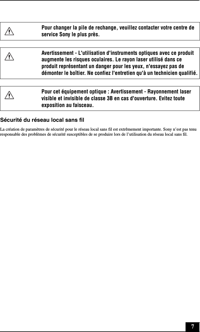 7Sécurité du réseau local sans filLa création de paramètres de sécurité pour le réseau local sans fil est extrêmement importante. Sony n’est pas tenu responsable des problèmes de sécurité susceptibles de se produire lors de l’utilisation du réseau local sans fil.Pour changer la pile de rechange, veuillez contacter votre centre de service Sony le plus près.Avertissement - L&apos;utilisation d&apos;instruments optiques avec ce produit augmente les risques oculaires. Le rayon laser utilisé dans ce produit représentant un danger pour les yeux, n&apos;essayez pas de démonter le boîtier. Ne confiez l&apos;entretien qu&apos;à un technicien qualifié.Pour cet équipement optique : Avertissement - Rayonnement laser visible et invisible de classe 3B en cas d&apos;ouverture. Evitez toute exposition au faisceau.