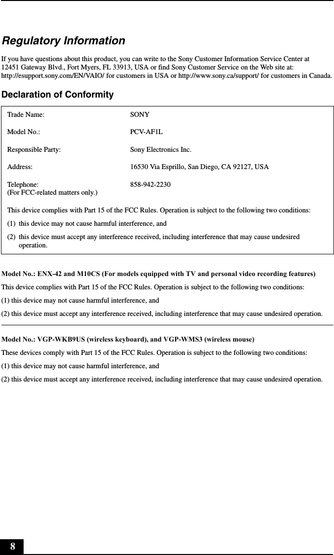 8Regulatory InformationIf you have questions about this product, you can write to the Sony Customer Information Service Center at 12451 Gateway Blvd., Fort Myers, FL 33913, USA or find Sony Customer Service on the Web site at: http://esupport.sony.com/EN/VAIO/ for customers in USA or http://www.sony.ca/support/ for customers in Canada.Declaration of Conformity Model No.: ENX-42 and M10CS (For models equipped with TV and personal video recording features)This device complies with Part 15 of the FCC Rules. Operation is subject to the following two conditions:(1) this device may not cause harmful interference, and(2) this device must accept any interference received, including interference that may cause undesired operation.Model No.: VGP-WKB9US (wireless keyboard), and VGP-WMS3 (wireless mouse)These devices comply with Part 15 of the FCC Rules. Operation is subject to the following two conditions:(1) this device may not cause harmful interference, and(2) this device must accept any interference received, including interference that may cause undesired operation.Trade Name: SONYModel No.:  PCV-AF1LResponsible Party:  Sony Electronics Inc.Address: 16530 Via Esprillo, San Diego, CA 92127, USATelephone:  (For FCC-related matters only.)858-942-2230This device complies with Part 15 of the FCC Rules. Operation is subject to the following two conditions:(1) this device may not cause harmful interference, and(2) this device must accept any interference received, including interference that may cause undesired operation.