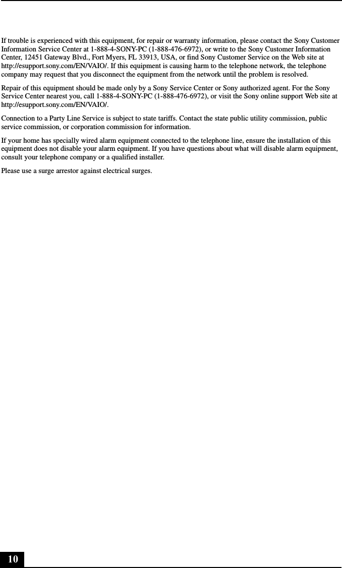 10If trouble is experienced with this equipment, for repair or warranty information, please contact the Sony Customer Information Service Center at 1-888-4-SONY-PC (1-888-476-6972), or write to the Sony Customer Information Center, 12451 Gateway Blvd., Fort Myers, FL 33913, USA, or find Sony Customer Service on the Web site at http://esupport.sony.com/EN/VAIO/. If this equipment is causing harm to the telephone network, the telephone company may request that you disconnect the equipment from the network until the problem is resolved.Repair of this equipment should be made only by a Sony Service Center or Sony authorized agent. For the Sony Service Center nearest you, call 1-888-4-SONY-PC (1-888-476-6972), or visit the Sony online support Web site at http://esupport.sony.com/EN/VAIO/.Connection to a Party Line Service is subject to state tariffs. Contact the state public utility commission, public service commission, or corporation commission for information.If your home has specially wired alarm equipment connected to the telephone line, ensure the installation of this equipment does not disable your alarm equipment. If you have questions about what will disable alarm equipment, consult your telephone company or a qualified installer.Please use a surge arrestor against electrical surges.