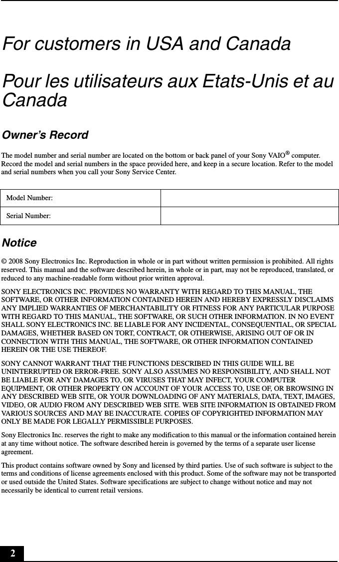 2For customers in USA and CanadaPour les utilisateurs aux Etats-Unis et au CanadaOwner’s RecordThe model number and serial number are located on the bottom or back panel of your Sony VAIO® computer. Record the model and serial numbers in the space provided here, and keep in a secure location. Refer to the model and serial numbers when you call your Sony Service Center.Notice© 2008 Sony Electronics Inc. Reproduction in whole or in part without written permission is prohibited. All rights reserved. This manual and the software described herein, in whole or in part, may not be reproduced, translated, or reduced to any machine-readable form without prior written approval.SONY ELECTRONICS INC. PROVIDES NO WARRANTY WITH REGARD TO THIS MANUAL, THE SOFTWARE, OR OTHER INFORMATION CONTAINED HEREIN AND HEREBY EXPRESSLY DISCLAIMS ANY IMPLIED WARRANTIES OF MERCHANTABILITY OR FITNESS FOR ANY PARTICULAR PURPOSE WITH REGARD TO THIS MANUAL, THE SOFTWARE, OR SUCH OTHER INFORMATION. IN NO EVENT SHALL SONY ELECTRONICS INC. BE LIABLE FOR ANY INCIDENTAL, CONSEQUENTIAL, OR SPECIAL DAMAGES, WHETHER BASED ON TORT, CONTRACT, OR OTHERWISE, ARISING OUT OF OR IN CONNECTION WITH THIS MANUAL, THE SOFTWARE, OR OTHER INFORMATION CONTAINED HEREIN OR THE USE THEREOF.SONY CANNOT WARRANT THAT THE FUNCTIONS DESCRIBED IN THIS GUIDE WILL BE UNINTERRUPTED OR ERROR-FREE. SONY ALSO ASSUMES NO RESPONSIBILITY, AND SHALL NOT BE LIABLE FOR ANY DAMAGES TO, OR VIRUSES THAT MAY INFECT, YOUR COMPUTER EQUIPMENT, OR OTHER PROPERTY ON ACCOUNT OF YOUR ACCESS TO, USE OF, OR BROWSING IN ANY DESCRIBED WEB SITE, OR YOUR DOWNLOADING OF ANY MATERIALS, DATA, TEXT, IMAGES, VIDEO, OR AUDIO FROM ANY DESCRIBED WEB SITE. WEB SITE INFORMATION IS OBTAINED FROM VARIOUS SOURCES AND MAY BE INACCURATE. COPIES OF COPYRIGHTED INFORMATION MAY ONLY BE MADE FOR LEGALLY PERMISSIBLE PURPOSES.Sony Electronics Inc. reserves the right to make any modification to this manual or the information contained herein at any time without notice. The software described herein is governed by the terms of a separate user license agreement.This product contains software owned by Sony and licensed by third parties. Use of such software is subject to the terms and conditions of license agreements enclosed with this product. Some of the software may not be transported or used outside the United States. Software specifications are subject to change without notice and may not necessarily be identical to current retail versions.Model Number:Serial Number: