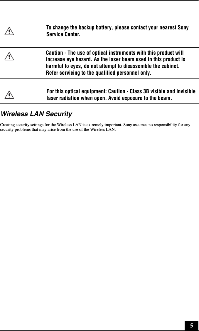 5Wireless LAN SecurityCreating security settings for the Wireless LAN is extremely important. Sony assumes no responsibility for any security problems that may arise from the use of the Wireless LAN.To change the backup battery, please contact your nearest Sony Service Center.Caution - The use of optical instruments with this product will increase eye hazard. As the laser beam used in this product is harmful to eyes, do not attempt to disassemble the cabinet.  Refer servicing to the qualified personnel only.For this optical equipment: Caution - Class 3B visible and invisible laser radiation when open. Avoid exposure to the beam.