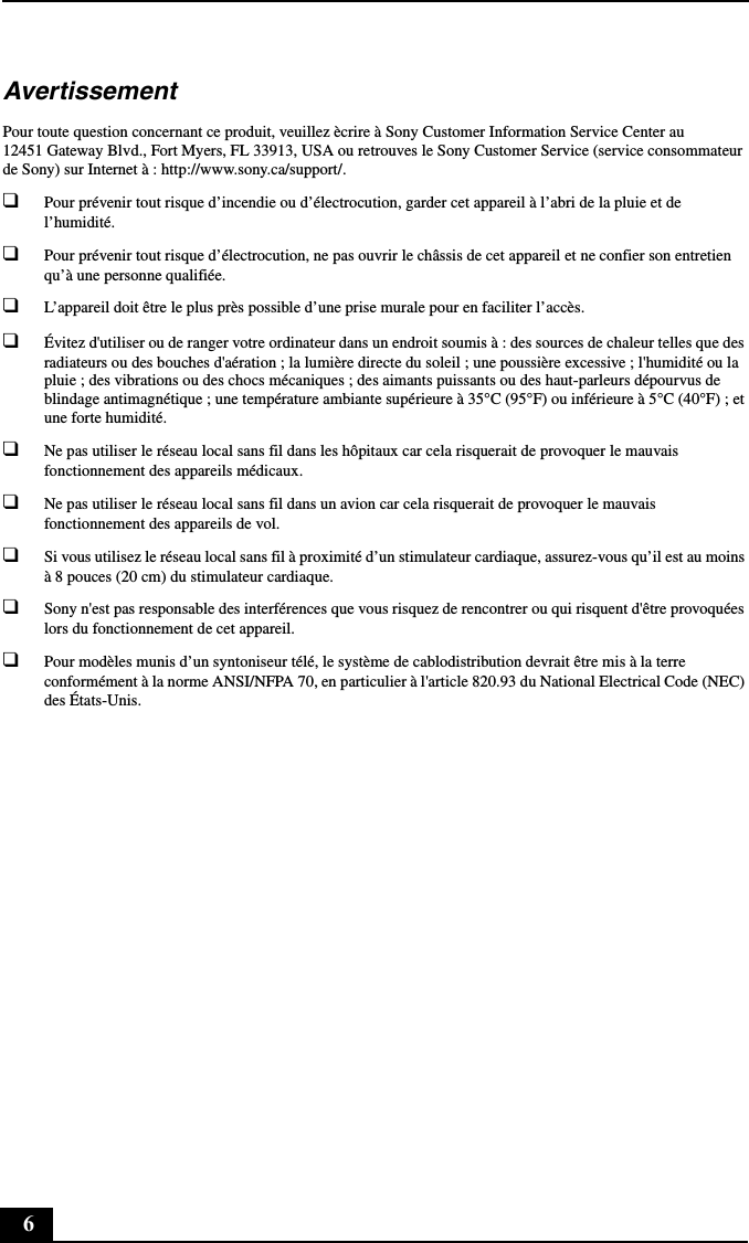 6AvertissementPour toute question concernant ce produit, veuillez ècrire à Sony Customer Information Service Center au 12451 Gateway Blvd., Fort Myers, FL 33913, USA ou retrouves le Sony Customer Service (service consommateur de Sony) sur Internet à : http://www.sony.ca/support/.❑Pour prévenir tout risque d’incendie ou d’électrocution, garder cet appareil à l’abri de la pluie et de l’humidité.❑Pour prévenir tout risque d’électrocution, ne pas ouvrir le châssis de cet appareil et ne confier son entretien qu’à une personne qualifiée.❑L’appareil doit être le plus près possible d’une prise murale pour en faciliter l’accès.❑Évitez d&apos;utiliser ou de ranger votre ordinateur dans un endroit soumis à : des sources de chaleur telles que des radiateurs ou des bouches d&apos;aération ; la lumière directe du soleil ; une poussière excessive ; l&apos;humidité ou la pluie ; des vibrations ou des chocs mécaniques ; des aimants puissants ou des haut-parleurs dépourvus de blindage antimagnétique ; une température ambiante supérieure à 35°C (95°F) ou inférieure à 5°C (40°F) ; et une forte humidité.❑Ne pas utiliser le réseau local sans fil dans les hôpitaux car cela risquerait de provoquer le mauvais fonctionnement des appareils médicaux.❑Ne pas utiliser le réseau local sans fil dans un avion car cela risquerait de provoquer le mauvais fonctionnement des appareils de vol.❑Si vous utilisez le réseau local sans fil à proximité d’un stimulateur cardiaque, assurez-vous qu’il est au moins à 8 pouces (20 cm) du stimulateur cardiaque.❑Sony n&apos;est pas responsable des interférences que vous risquez de rencontrer ou qui risquent d&apos;être provoquées lors du fonctionnement de cet appareil.❑Pour modèles munis d’un syntoniseur télé, le système de cablodistribution devrait être mis à la terre conformément à la norme ANSI/NFPA 70, en particulier à l&apos;article 820.93 du National Electrical Code (NEC) des États-Unis.