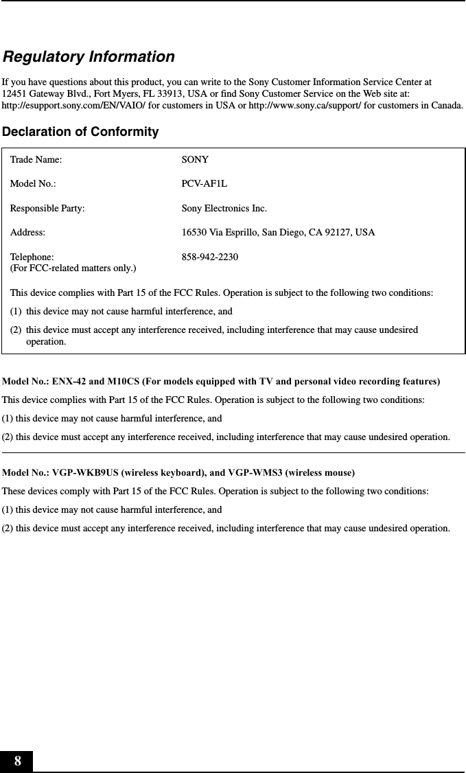 8Regulatory InformationIf you have questions about this product, you can write to the Sony Customer Information Service Center at 12451 Gateway Blvd., Fort Myers, FL 33913, USA or find Sony Customer Service on the Web site at: http://esupport.sony.com/EN/VAIO/ for customers in USA or http://www.sony.ca/support/ for customers in Canada.Declaration of Conformity Model No.: ENX-42 and M10CS (For models equipped with TV and personal video recording features)This device complies with Part 15 of the FCC Rules. Operation is subject to the following two conditions:(1) this device may not cause harmful interference, and(2) this device must accept any interference received, including interference that may cause undesired operation.Model No.: VGP-WKB9US (wireless keyboard), and VGP-WMS3 (wireless mouse)These devices comply with Part 15 of the FCC Rules. Operation is subject to the following two conditions:(1) this device may not cause harmful interference, and(2) this device must accept any interference received, including interference that may cause undesired operation.Trade Name: SONYModel No.:  PCV-AF1LResponsible Party:  Sony Electronics Inc.Address: 16530 Via Esprillo, San Diego, CA 92127, USATelephone:  (For FCC-related matters only.)858-942-2230This device complies with Part 15 of the FCC Rules. Operation is subject to the following two conditions:(1) this device may not cause harmful interference, and(2) this device must accept any interference received, including interference that may cause undesired operation.