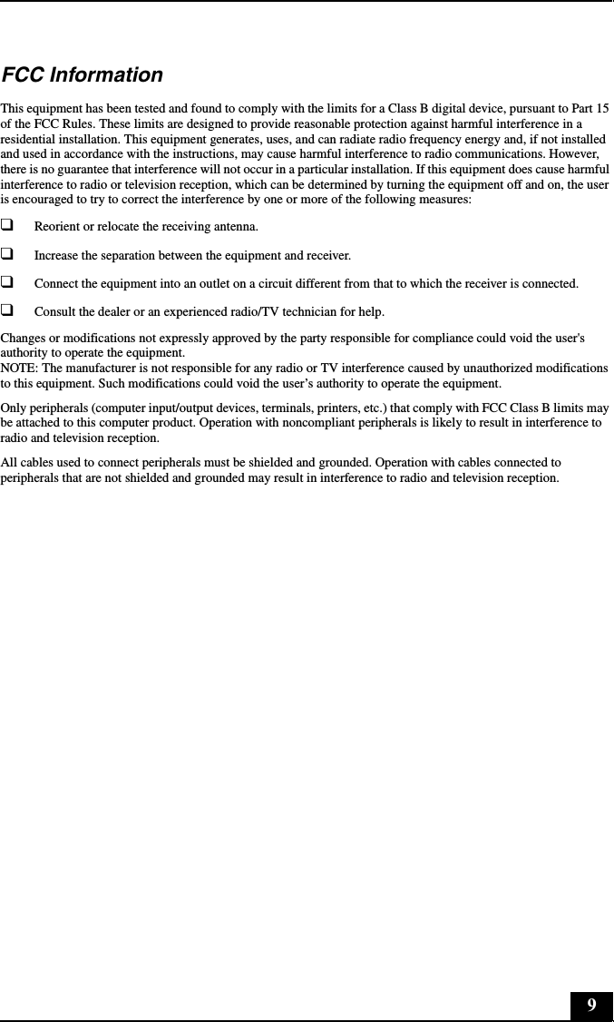 9FCC InformationThis equipment has been tested and found to comply with the limits for a Class B digital device, pursuant to Part 15 of the FCC Rules. These limits are designed to provide reasonable protection against harmful interference in a residential installation. This equipment generates, uses, and can radiate radio frequency energy and, if not installed and used in accordance with the instructions, may cause harmful interference to radio communications. However, there is no guarantee that interference will not occur in a particular installation. If this equipment does cause harmful interference to radio or television reception, which can be determined by turning the equipment off and on, the user is encouraged to try to correct the interference by one or more of the following measures:❑Reorient or relocate the receiving antenna.❑Increase the separation between the equipment and receiver.❑Connect the equipment into an outlet on a circuit different from that to which the receiver is connected.❑Consult the dealer or an experienced radio/TV technician for help.Changes or modifications not expressly approved by the party responsible for compliance could void the user&apos;s authority to operate the equipment. NOTE: The manufacturer is not responsible for any radio or TV interference caused by unauthorized modifications to this equipment. Such modifications could void the user’s authority to operate the equipment.Only peripherals (computer input/output devices, terminals, printers, etc.) that comply with FCC Class B limits may be attached to this computer product. Operation with noncompliant peripherals is likely to result in interference to radio and television reception.All cables used to connect peripherals must be shielded and grounded. Operation with cables connected to peripherals that are not shielded and grounded may result in interference to radio and television reception.