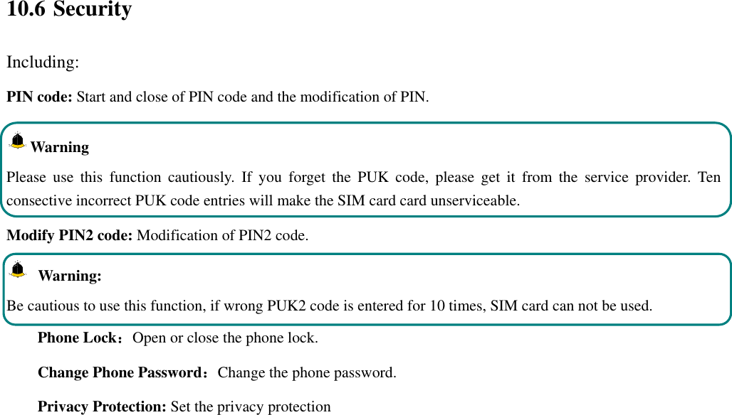  10.6 Security Including: PIN code: Start and close of PIN code and the modification of PIN. Warning   Please  use  this  function  cautiously.  If  you  forget  the  PUK  code,  please  get  it  from  the  service  provider.  Ten consective incorrect PUK code entries will make the SIM card card unserviceable. Modify PIN2 code: Modification of PIN2 code.   Warning:   Be cautious to use this function, if wrong PUK2 code is entered for 10 times, SIM card can not be used. Phone Lock：Open or close the phone lock.   Change Phone Password：Change the phone password. Privacy Protection: Set the privacy protection 
