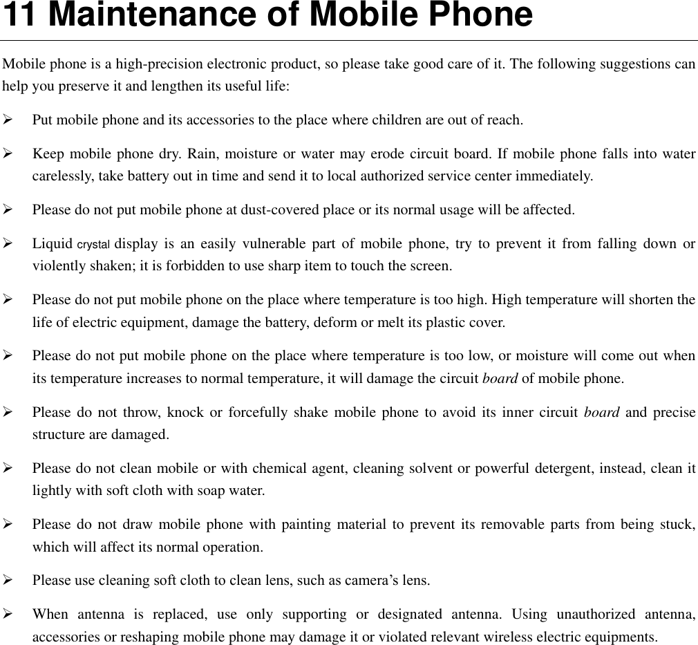  11 Maintenance of Mobile Phone Mobile phone is a high-precision electronic product, so please take good care of it. The following suggestions can help you preserve it and lengthen its useful life:      Put mobile phone and its accessories to the place where children are out of reach.    Keep mobile phone dry. Rain, moisture or water may erode circuit board. If mobile phone falls into water carelessly, take battery out in time and send it to local authorized service center immediately.    Please do not put mobile phone at dust-covered place or its normal usage will be affected.    Liquid crystal display  is  an  easily  vulnerable  part  of  mobile phone,  try  to  prevent it  from  falling  down  or violently shaken; it is forbidden to use sharp item to touch the screen.    Please do not put mobile phone on the place where temperature is too high. High temperature will shorten the life of electric equipment, damage the battery, deform or melt its plastic cover.    Please do not put mobile phone on the place where temperature is too low, or moisture will come out when its temperature increases to normal temperature, it will damage the circuit board of mobile phone.  Please do  not throw,  knock or  forcefully shake mobile  phone to  avoid its inner  circuit board and precise structure are damaged.    Please do not clean mobile or with chemical agent, cleaning solvent or powerful detergent, instead, clean it lightly with soft cloth with soap water.  Please do not draw mobile phone  with painting material to prevent its removable parts from being stuck, which will affect its normal operation.    Please use cleaning soft cloth to clean lens, such as camera’s lens.  When  antenna  is  replaced,  use  only  supporting  or  designated  antenna.  Using  unauthorized  antenna, accessories or reshaping mobile phone may damage it or violated relevant wireless electric equipments.   