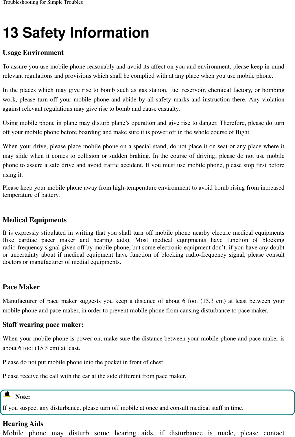 Troubleshooting for Simple Troubles    13 Safety Information Usage Environment   To assure you use mobile phone reasonably and avoid its affect on you and environment, please keep in mind relevant regulations and provisions which shall be complied with at any place when you use mobile phone. In the places which may give rise to bomb such as gas station, fuel reservoir, chemical factory, or bombing work, please turn off your mobile phone and abide by all safety marks and instruction there. Any violation against relevant regulations may give rise to bomb and cause casualty.   Using mobile phone in plane may disturb plane’s operation and give rise to danger. Therefore, please do turn off your mobile phone before boarding and make sure it is power off in the whole course of flight. When your drive, please place mobile phone on a special stand, do not place it on seat or any place where it may slide when it comes to collision or sudden braking. In the course of driving, please do not use mobile phone to assure a safe drive and avoid traffic accident. If you must use mobile phone, please stop first before using it.   Please keep your mobile phone away from high-temperature environment to avoid bomb rising from increased temperature of battery.  Medical Equipments It is expressly stipulated in writing that you shall turn off mobile phone nearby electric medical equipments (like  cardiac  pacer  maker  and  hearing  aids).  Most  medical  equipments  have  function  of  blocking radio-frequency signal given off by mobile phone, but some electronic equipment don’t. if you have any doubt or uncertainty about if  medical equipment  have function  of blocking  radio-frequency signal,  please consult doctors or manufacturer of medial equipments.  Pace Maker   Manufacturer of  pace maker suggests you keep  a distance of  about 6  foot (15.3 cm) at least between  your mobile phone and pace maker, in order to prevent mobile phone from causing disturbance to pace maker. Staff wearing pace maker:   When your mobile phone is power on, make sure the distance between your mobile phone and pace maker is about 6 foot (15.3 cm) at least. Please do not put mobile phone into the pocket in front of chest. Please receive the call with the ear at the side different from pace maker.   Note: If you suspect any disturbance, please turn off mobile at once and consult medical staff in time.  Hearing Aids Mobile  phone  may  disturb  some  hearing  aids,  if  disturbance  is  made,  please  contact 