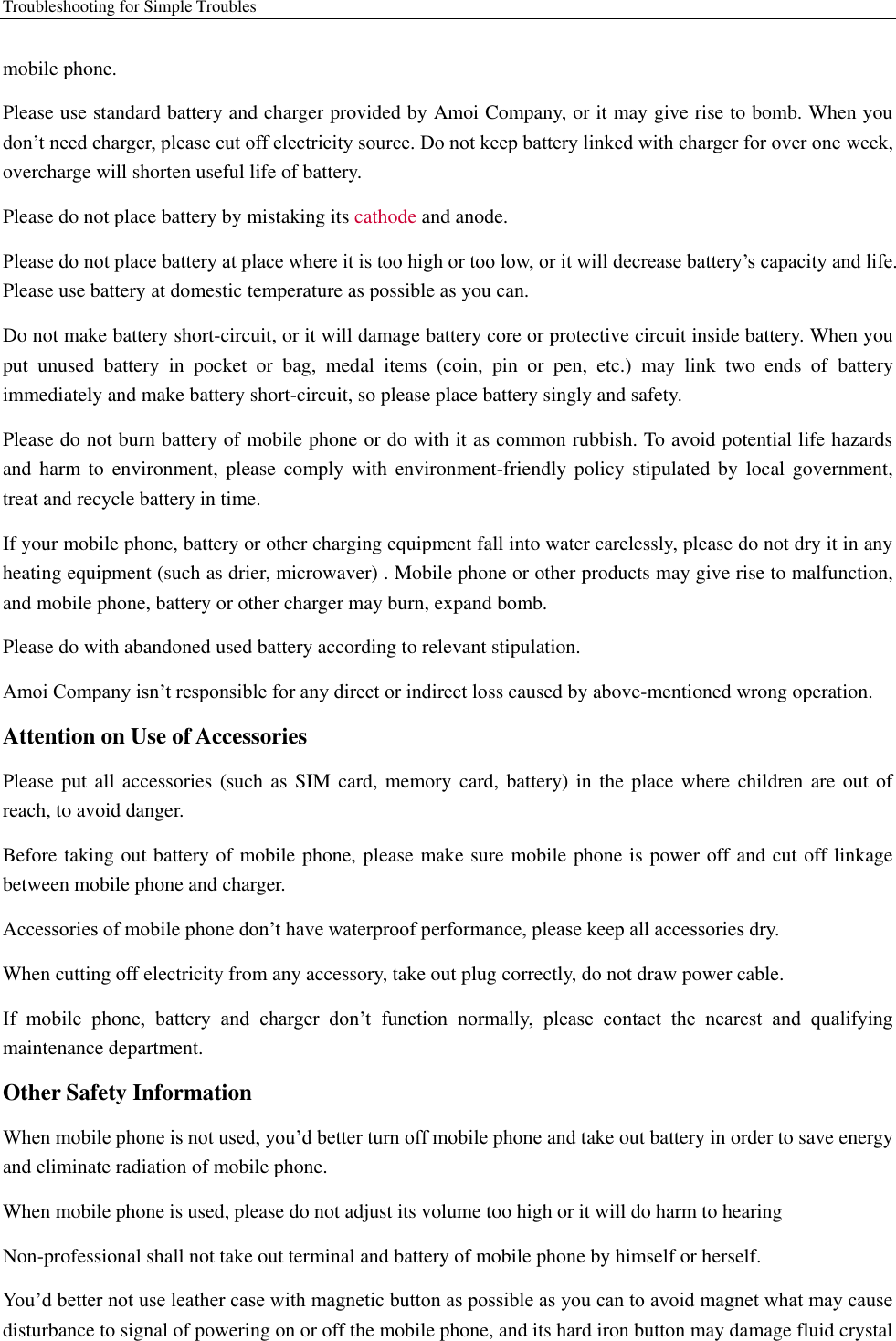 Troubleshooting for Simple Troubles    mobile phone.   Please use standard battery and charger provided by Amoi Company, or it may give rise to bomb. When you don’t need charger, please cut off electricity source. Do not keep battery linked with charger for over one week, overcharge will shorten useful life of battery.   Please do not place battery by mistaking its cathode and anode. Please do not place battery at place where it is too high or too low, or it will decrease battery’s capacity and life. Please use battery at domestic temperature as possible as you can. Do not make battery short-circuit, or it will damage battery core or protective circuit inside battery. When you put  unused  battery  in  pocket  or  bag,  medal  items  (coin,  pin  or  pen,  etc.)  may  link  two  ends  of  battery immediately and make battery short-circuit, so please place battery singly and safety.   Please do not burn battery of mobile phone or do with it as common rubbish. To avoid potential life hazards and harm to  environment, please  comply  with  environment-friendly policy stipulated by local government, treat and recycle battery in time.   If your mobile phone, battery or other charging equipment fall into water carelessly, please do not dry it in any heating equipment (such as drier, microwaver) . Mobile phone or other products may give rise to malfunction, and mobile phone, battery or other charger may burn, expand bomb.   Please do with abandoned used battery according to relevant stipulation. Amoi Company isn’t responsible for any direct or indirect loss caused by above-mentioned wrong operation.   Attention on Use of Accessories   Please put all  accessories (such as  SIM card, memory card, battery) in  the place where  children are out of reach, to avoid danger.   Before taking out battery of mobile phone, please make sure mobile phone is power off and cut off linkage between mobile phone and charger.   Accessories of mobile phone don’t have waterproof performance, please keep all accessories dry. When cutting off electricity from any accessory, take out plug correctly, do not draw power cable.   If  mobile  phone,  battery  and  charger  don’t  function  normally,  please  contact  the  nearest  and  qualifying maintenance department. Other Safety Information When mobile phone is not used, you’d better turn off mobile phone and take out battery in order to save energy and eliminate radiation of mobile phone. When mobile phone is used, please do not adjust its volume too high or it will do harm to hearing   Non-professional shall not take out terminal and battery of mobile phone by himself or herself.   You’d better not use leather case with magnetic button as possible as you can to avoid magnet what may cause disturbance to signal of powering on or off the mobile phone, and its hard iron button may damage fluid crystal 