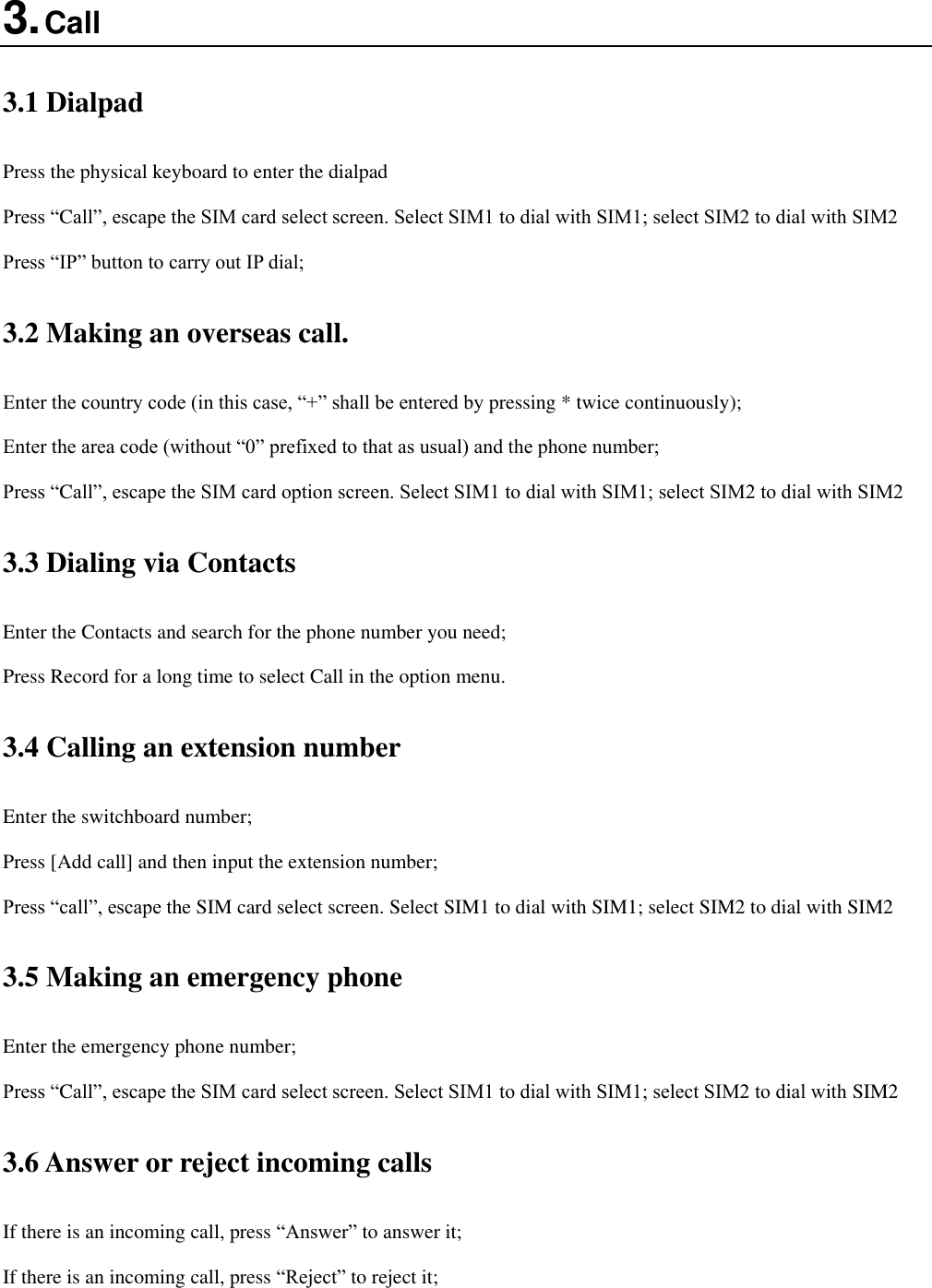  3. Call 3.1 Dialpad Press the physical keyboard to enter the dialpad Press “Call”, escape the SIM card select screen. Select SIM1 to dial with SIM1; select SIM2 to dial with SIM2 Press “IP” button to carry out IP dial;   3.2 Making an overseas call. Enter the country code (in this case, “+” shall be entered by pressing * twice continuously); Enter the area code (without “0” prefixed to that as usual) and the phone number; Press “Call”, escape the SIM card option screen. Select SIM1 to dial with SIM1; select SIM2 to dial with SIM2 3.3 Dialing via Contacts Enter the Contacts and search for the phone number you need; Press Record for a long time to select Call in the option menu. 3.4 Calling an extension number Enter the switchboard number; Press [Add call] and then input the extension number; Press “call”, escape the SIM card select screen. Select SIM1 to dial with SIM1; select SIM2 to dial with SIM2 3.5 Making an emergency phone Enter the emergency phone number; Press “Call”, escape the SIM card select screen. Select SIM1 to dial with SIM1; select SIM2 to dial with SIM2 3.6 Answer or reject incoming calls If there is an incoming call, press “Answer” to answer it; If there is an incoming call, press “Reject” to reject it; 