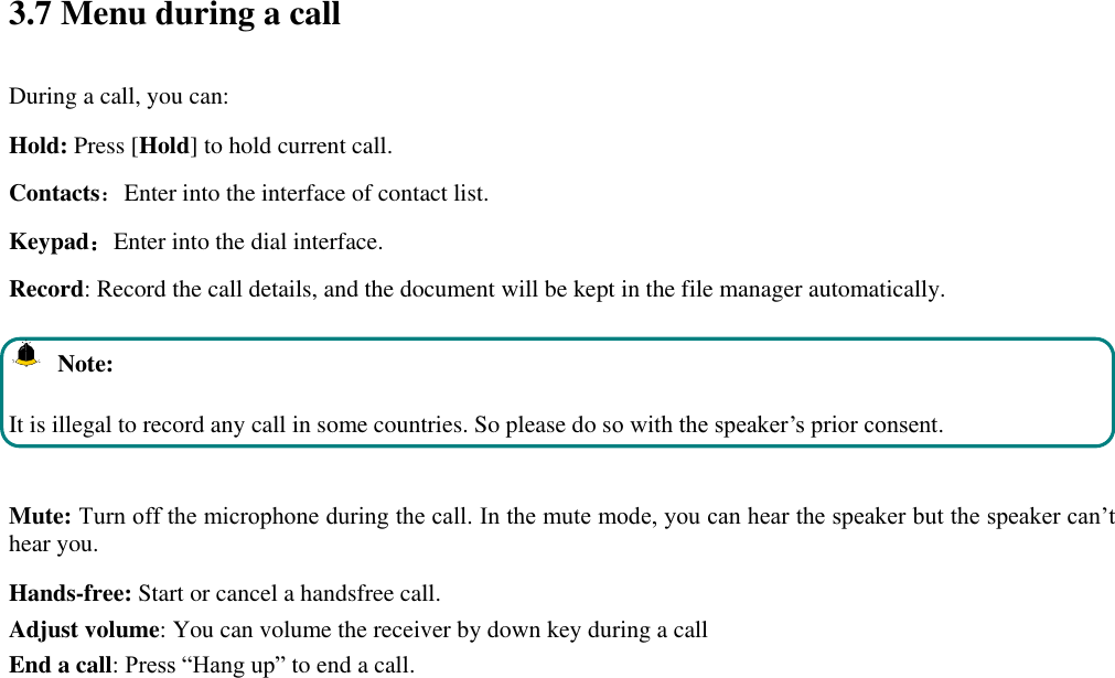  3.7 Menu during a call During a call, you can: Hold: Press [Hold] to hold current call. Contacts：Enter into the interface of contact list. Keypad：Enter into the dial interface.   Record: Record the call details, and the document will be kept in the file manager automatically.     Note: It is illegal to record any call in some countries. So please do so with the speaker’s prior consent.  Mute: Turn off the microphone during the call. In the mute mode, you can hear the speaker but the speaker can’t hear you. Hands-free: Start or cancel a handsfree call. Adjust volume: You can volume the receiver by down key during a call End a call: Press “Hang up” to end a call.  