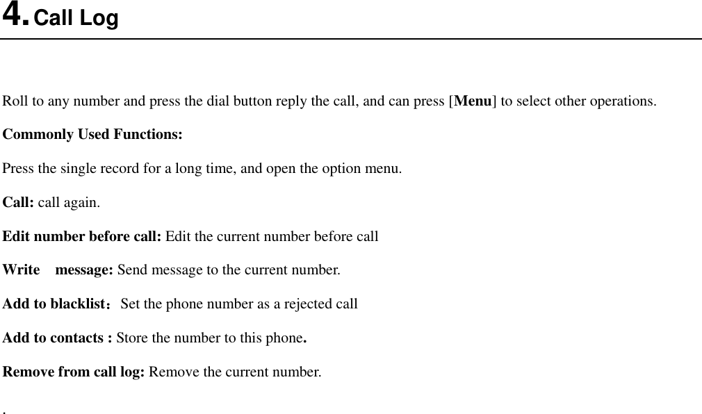  4. Call Log  Roll to any number and press the dial button reply the call, and can press [Menu] to select other operations. Commonly Used Functions: Press the single record for a long time, and open the option menu.   Call: call again. Edit number before call: Edit the current number before call Write    message: Send message to the current number. Add to blacklist：Set the phone number as a rejected call Add to contacts : Store the number to this phone. Remove from call log: Remove the current number. . 