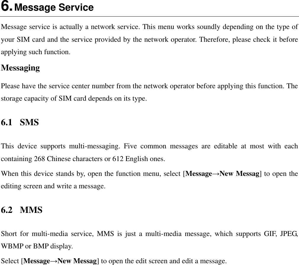  6. Message Service Message service is actually a network service. This menu works soundly depending on the type of your SIM card and the service provided by the network operator. Therefore, please check it before applying such function. Messaging Please have the service center number from the network operator before applying this function. The storage capacity of SIM card depends on its type. 6.1  SMS This  device  supports  multi-messaging.  Five  common  messages  are  editable  at  most  with  each containing 268 Chinese characters or 612 English ones. When this device stands by, open the function menu, select [Message→New Messag] to open the editing screen and write a message. 6.2  MMS Short  for  multi-media  service,  MMS  is  just  a  multi-media  message,  which  supports  GIF,  JPEG, WBMP or BMP display. Select [Message→New Messag] to open the edit screen and edit a message. 