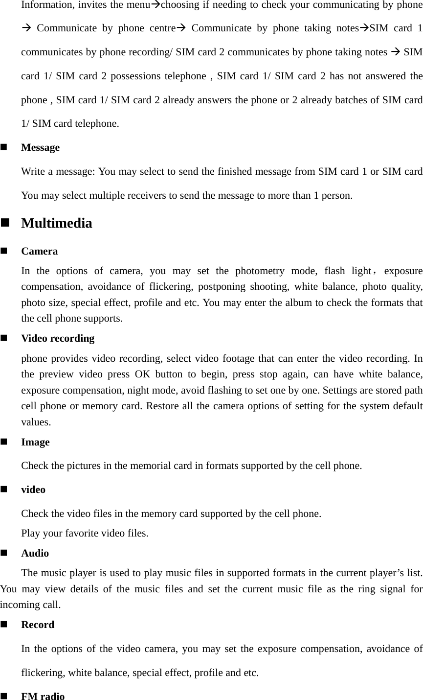 Information, invites the menuchoosing if needing to check your communicating by phone  Communicate by phone centre Communicate by phone taking notesSIM card 1 communicates by phone recording/ SIM card 2 communicates by phone taking notes  SIM card 1/ SIM card 2 possessions telephone , SIM card 1/ SIM card 2 has not answered the phone , SIM card 1/ SIM card 2 already answers the phone or 2 already batches of SIM card 1/ SIM card telephone.  Message Write a message: You may select to send the finished message from SIM card 1 or SIM card You may select multiple receivers to send the message to more than 1 person.  Multimedia  Camera In the options of camera, you may set the photometry mode, flash light，exposure                compensation, avoidance of flickering, postponing shooting, white balance, photo quality, photo size, special effect, profile and etc. You may enter the album to check the formats that the cell phone supports.  Video recording phone provides video recording, select video footage that can enter the video recording. In the preview video press OK button to begin, press stop again, can have white balance, exposure compensation, night mode, avoid flashing to set one by one. Settings are stored path cell phone or memory card. Restore all the camera options of setting for the system default values.  Image Check the pictures in the memorial card in formats supported by the cell phone.  video Check the video files in the memory card supported by the cell phone. Play your favorite video files.  Audio The music player is used to play music files in supported formats in the current player’s list. You may view details of the music files and set the current music file as the ring signal for incoming call.    Record In the options of the video camera, you may set the exposure compensation, avoidance of flickering, white balance, special effect, profile and etc.  FM radio 