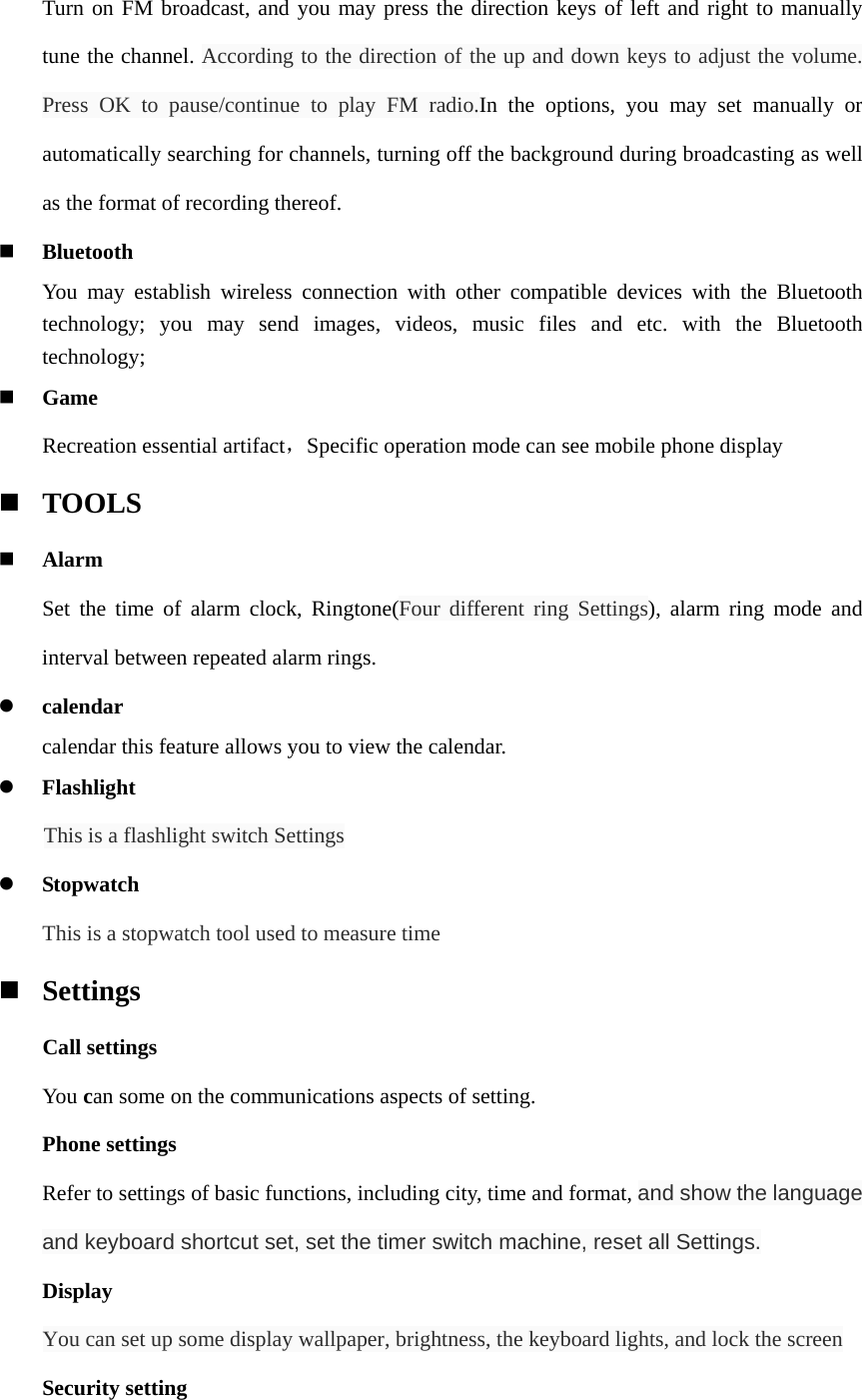 Turn on FM broadcast, and you may press the direction keys of left and right to manually tune the channel. According to the direction of the up and down keys to adjust the volume. Press OK to pause/continue to play FM radio.In the options, you may set manually or automatically searching for channels, turning off the background during broadcasting as well as the format of recording thereof.  Bluetooth You may establish wireless connection with other compatible devices with the Bluetooth technology; you may send images, videos, music files and etc. with the Bluetooth technology;  Game Recreation essential artifact，Specific operation mode can see mobile phone display  TOOLS  Alarm Set the time of alarm clock, Ringtone(Four different ring Settings), alarm ring mode and interval between repeated alarm rings.    calendar calendar this feature allows you to view the calendar.    Flashlight This is a flashlight switch Settings  Stopwatch     This is a stopwatch tool used to measure time  Settings     Call settings You can some on the communications aspects of setting. Phone settings Refer to settings of basic functions, including city, time and format, and show the language and keyboard shortcut set, set the timer switch machine, reset all Settings. Display     You can set up some display wallpaper, brightness, the keyboard lights, and lock the screen Security setting 