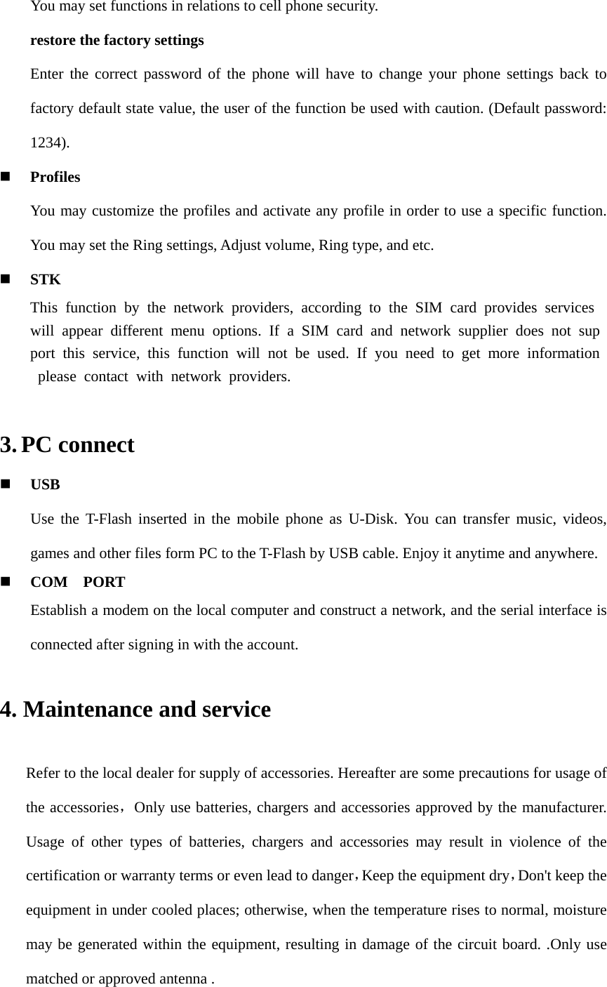     You may set functions in relations to cell phone security. restore the factory settings Enter the correct password of the phone will have to change your phone settings back to factory default state value, the user of the function be used with caution. (Default password: 1234).  Profiles You may customize the profiles and activate any profile in order to use a specific function. You may set the Ring settings, Adjust volume, Ring type, and etc.  STK This function by the network providers, according to the SIM card provides services will appear different menu options. If a SIM card and network supplier does not support this service, this function will not be used. If you need to get more information please contact with network providers.   3. PC connect  USB Use the T-Flash inserted in the mobile phone as U-Disk. You can transfer music, videos, games and other files form PC to the T-Flash by USB cable. Enjoy it anytime and anywhere.  COM  PORT Establish a modem on the local computer and construct a network, and the serial interface is connected after signing in with the account. 4. Maintenance and service Refer to the local dealer for supply of accessories. Hereafter are some precautions for usage of the accessories，Only use batteries, chargers and accessories approved by the manufacturer. Usage of other types of batteries, chargers and accessories may result in violence of the certification or warranty terms or even lead to danger，Keep the equipment dry，Don&apos;t keep the equipment in under cooled places; otherwise, when the temperature rises to normal, moisture may be generated within the equipment, resulting in damage of the circuit board. .Only use matched or approved antenna .   