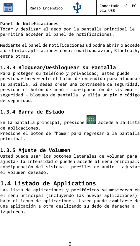 6 RadioEncendidoConectadoalPCviaUSBPaneldeNotificacionesTocarydeslizareldedoporlapantallaprincipallepermitiráaccederalpaneldenotificaciones.Medianteelpaneldenotificacionesudpodraabriroaccedeadistintasaplicacionescomo:modalidadavion,Bluetooth,entreotras.1.3.3Bloquear/DesbloquearsuPantallaParaprotegersuteléfonoyprivacidad,ustedpuedepresionarbrevementeelbotóndeencendidoparabloquearsupantalla.Sideseacrearunacontraseñadeseguridad,presioneelbotóndemenú–configuracióndesistema‐seguridad–bloqueodepantallayelijaunpinocódigodeseguridad.1.3.4BarradeEstadoEnlapantallaprincipal,presione accedealalistadeaplicaciones.Presioneelbotónde“home”pararegresaralapantallaprincipal.1.3.5AjustedeVolumenUstedpuedeusarlosbotoneslateralesdevolumenparaajustarlaintensidadopuedenaccedealmenúprincipal:configuracióndelsistema‐perfilesdeaudio–ajustarelvolumendeseado.1.4ListadodeApplicationsLaslistadeaplicacionesyperiféricossemostraranenelmenúprincipal(incluyendolasnuevasaplicaciones)bajoeliconodeaplicaciones.Ustedpuedecambiarsedeunaaplicaciónaotradeslizandosudedodederechaaizquierda.