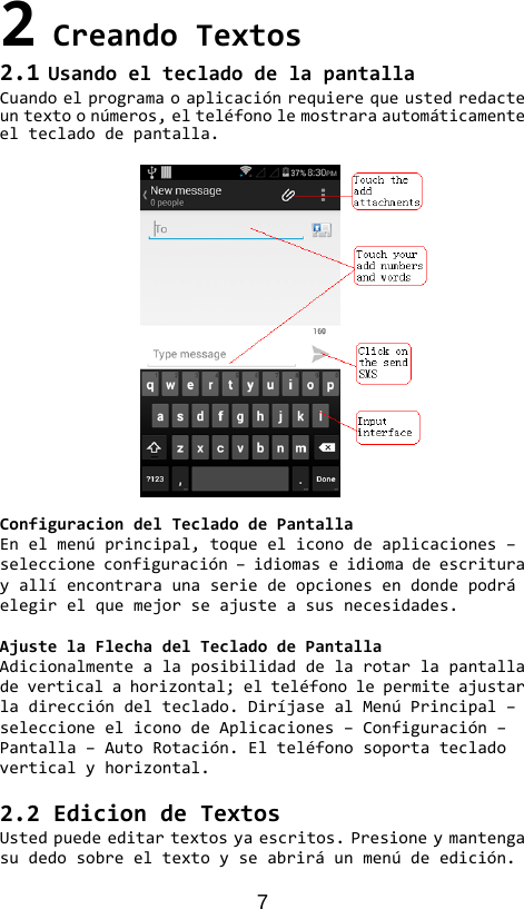 7 2CreandoTextos2.1UsandoeltecladodelapantallaCuandoelprogramaoaplicaciónrequierequeustedredacteuntextoonúmeros,elteléfonolemostraraautomáticamenteeltecladodepantalla.ConfiguraciondelTecladodePantallaEnelmenúprincipal,toqueeliconodeaplicaciones–seleccioneconfiguración–idiomaseidiomadeescriturayallíencontraraunaseriedeopcionesendondepodráelegirelquemejorseajusteasusnecesidades.AjustelaFlechadelTecladodePantallaAdicionalmentealaposibilidaddelarotarlapantalladeverticalahorizontal;elteléfonolepermiteajustarladireccióndelteclado.DiríjasealMenúPrincipal–seleccioneeliconodeAplicaciones–Configuración–Pantalla–AutoRotación.Elteléfonosoportatecladoverticalyhorizontal.2.2EdiciondeTextosUstedpuedeeditartextosyaescritos.Presioneymantengasudedosobreeltextoyseabriráunmenúdeedición.