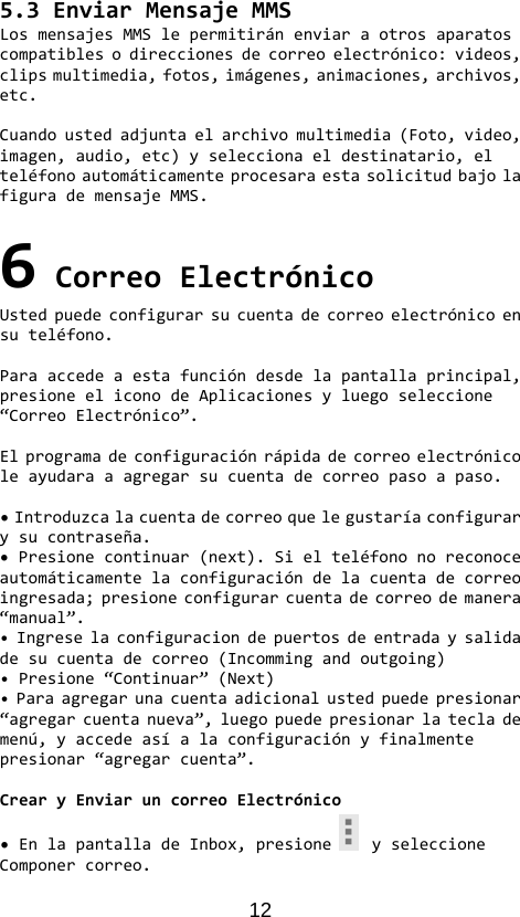 12 5.3EnviarMensajeMMSLosmensajesMMSlepermitiránenviaraotrosaparatoscompatiblesodireccionesdecorreoelectrónico:videos,clipsmultimedia,fotos,imágenes,animaciones,archivos,etc.Cuandoustedadjuntaelarchivomultimedia(Foto,video,imagen,audio,etc)yseleccionaeldestinatario,elteléfonoautomáticamenteprocesaraestasolicitudbajolafigurademensajeMMS.6CorreoElectrónicoUstedpuedeconfigurarsucuentadecorreoelectrónicoensuteléfono.Paraaccedeaestafuncióndesdelapantallaprincipal,presioneeliconodeAplicacionesyluegoseleccione“CorreoElectrónico”.Elprogramadeconfiguraciónrápidadecorreoelectrónicoleayudaraaagregarsucuentadecorreopasoapaso.•Introduzcalacuentadecorreoquelegustaríaconfigurarysucontraseña.•Presionecontinuar(next).Sielteléfononoreconoceautomáticamentelaconfiguracióndelacuentadecorreoingresada;presioneconfigurarcuentadecorreodemanera“manual”.•Ingreselaconfiguraciondepuertosdeentradaysalidadesucuentadecorreo(Incommingandoutgoing)•Presione“Continuar”(Next)•Paraagregarunacuentaadicionalustedpuedepresionar“agregarcuentanueva”,luegopuedepresionarlateclademenú,yaccedeasíalaconfiguraciónyfinalmentepresionar“agregarcuenta”.CrearyEnviaruncorreoElectrónico•EnlapantalladeInbox,presioneyseleccioneComponercorreo.