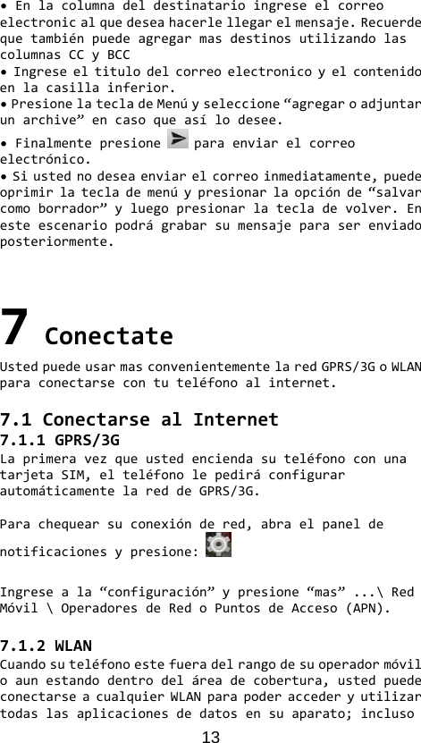 13 •Enlacolumnadeldestinatarioingreseelcorreoelectronicalquedeseahacerlellegarelmensaje.RecuerdequetambiénpuedeagregarmasdestinosutilizandolascolumnasCCyBCC•Ingreseeltitulodelcorreoelectronicoyelcontenidoenlacasillainferior.•PresionelatecladeMenúyseleccione“agregaroadjuntarunarchive”encasoqueasílodesee.•Finalmentepresione paraenviarelcorreoelectrónico.•Siustednodeseaenviarelcorreoinmediatamente,puedeoprimirlateclademenúypresionarlaopciónde“salvarcomoborrador”yluegopresionarlatecladevolver.Enesteescenariopodrágrabarsumensajeparaserenviadoposteriormente.7ConectateUstedpuedeusarmasconvenientementelaredGPRS/3GoWLANparaconectarsecontuteléfonoalinternet.7.1ConectarsealInternet7.1.1GPRS/3GLaprimeravezqueustedenciendasuteléfonoconunatarjetaSIM,elteléfonolepediráconfigurarautomáticamentelareddeGPRS/3G.Parachequearsuconexióndered,abraelpaneldenotificacionesypresione:Ingreseala“configuración”ypresione“mas”...\RedMóvil\OperadoresdeRedoPuntosdeAcceso(APN).7.1.2WLANCuandosuteléfonoestefueradelrangodesuoperadormóviloaunestandodentrodeláreadecobertura,ustedpuedeconectarseacualquierWLANparapoderaccederyutilizartodaslasaplicacionesdedatosensuaparato;incluso