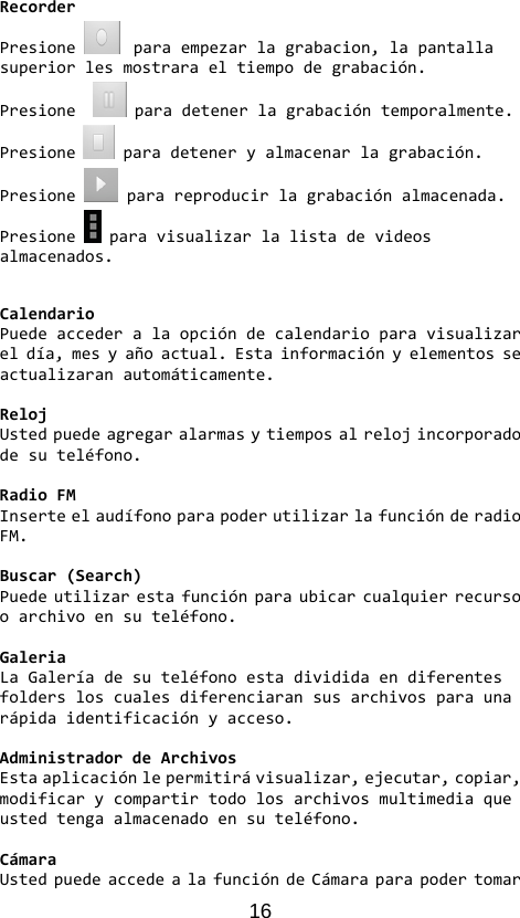 16 RecorderPresioneparaempezarlagrabacion,lapantallasuperiorlesmostraraeltiempodegrabación.Presione paradetenerlagrabacióntemporalmente.Presioneparadeteneryalmacenarlagrabación.Presione parareproducirlagrabaciónalmacenada.Presione paravisualizarlalistadevideosalmacenados.CalendarioPuedeaccederalaopcióndecalendarioparavisualizareldía,mesyañoactual.Estainformaciónyelementosseactualizaranautomáticamente.RelojUstedpuedeagregaralarmasytiemposalrelojincorporadodesuteléfono.RadioFMInserteelaudífonoparapoderutilizarlafunciónderadioFM.Buscar(Search)Puedeutilizarestafunciónparaubicarcualquierrecursooarchivoensuteléfono.GaleriaLaGaleríadesuteléfonoestadivididaendiferentesfoldersloscualesdiferenciaransusarchivosparaunarápidaidentificaciónyacceso.AdministradordeArchivosEstaaplicaciónlepermitirávisualizar,ejecutar,copiar,modificarycompartirtodolosarchivosmultimediaqueustedtengaalmacenadoensuteléfono.CámaraUstedpuedeaccedealafuncióndeCámaraparapodertomar
