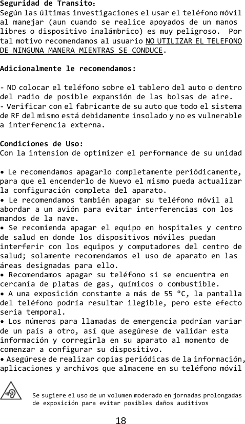 18 SeguridaddeTransito：Segúnlasúltimasinvestigacioneselusarelteléfonomóvilalmanejar(auncuandoserealiceapoyadosdeunmanoslibresodispositivoinalámbrico)esmuypeligroso.PortalmotivorecomendamosalusuarioNOUTILIZARELTELEFONODENINGUNAMANERAMIENTRASSECONDUCE.Adicionalmentelerecomendamos:‐NOcolocarelteléfonosobreeltablerodelautoodentrodelradiodeposibleexpansióndelasbolsasdeaire.‐VerificarconelfabricantedesuautoquetodoelsistemadeRFdelmismoestádebidamenteinsoladoynoesvulnerableainterferenciaexterna.CondicionesdeUso:Conlaintensiondeoptimizerelperformancedesuunidad•Lerecomendamosapagarlocompletamenteperiódicamente,paraqueelencenderlodeNuevoelmismopuedaactualizarlaconfiguracióncompletadelaparato.•Lerecomendamostambiénapagarsuteléfonomóvilalabordaraunaviónparaevitarinterferenciasconlosmandosdelanave.•Serecomiendaapagarelequipoenhospitalesycentrodesaludendondelosdispositivosmóvilespuedaninterferirconlosequiposycomputadoresdelcentrodesalud;solamenterecomendamoselusodeaparatoenlasáreasdesignadasparaello.•Recomendamosapagarsuteléfonosiseencuentraencercaníadeplatasdegas,químicosocombustible.•Aunaexposiciónconstanteamásde55°C,lapantalladelteléfonopodríaresultarilegible,peroesteefectoseriatemporal.•Losnúmerosparallamadasdeemergenciapodríanvariardeunpaísaotro,asíqueasegúresedevalidarestainformaciónycorregirlaensuaparatoalmomentodecomenzaraconfigurarsudispositivo.•Asegúresederealizarcopiasperiódicasdelainformación,aplicacionesyarchivosquealmaceneensuteléfonomóvilSesugiereelusodeunvolumenmoderadoenjornadasprolongadasdeexposiciónparaevitarposiblesdañosauditivos