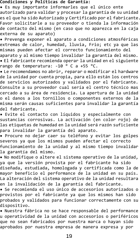 19 CondicionesyPolíticasdeGarantía:•EsmuyimportanteinformarlesqueelúnicoenteautorizadoparavalidaryprocesarlagarantíadesuunidadeselquehasidoAutorizadoyCertificadoporelfabricante.Favorsolicitarleasuproveedorotiendalainformacióndecontactodelmismo(encasoquenoaparezcaenlacajaexternadesuaparato)•Prevengaexponerelaparatoacondicionesatmosféricasextremasdecalor,humedad,lluvia,Frio;etcyaquelasmismaspuedenafectarelcorrectofuncionamientodelaparatoyalmismotiempoinvalidarlagarantíadelmismo.•Elfabricanterecomiendaoperarlaunidadenelsiguienterangodetemperatura:‐10°Ca+55°C.•Lerecomendamosnoabrir,repararomodificarelhardwaredelaunidadporcuentapropia,paraelloestánloscentrosdeserviciosautorizadosyvalidadosporelfabricante.Consulteasuproveedorcualseríaelcentrotécnicomascercadoasuáreaderesidencia.Laaperturadelaunidadoeldanosalostornillosocomponentesexternosdelamismaseráncausassuficientesparainvalidarlagarantíadelfabricante.•Eviteelcontactoconlíquidosyespecialmenteconsustanciascorrosivas.Laactivación(encolorrojo)delasetiquetasdehumedadenlaunidadserárazónsuficienteparainvalidarlagarantíadelaparato.•Procurenodejarcaersuteléfonoyevitarlosgolpesseverosyaquelosmismospuedenafectarelcorrectofuncionamientodelaunidadyalmismotiempoinvalidarlagarantíadelmismo.•Nomodifiqueoaltereelsistemaoperativodelaunidad,yaquelaversiónprovistaporelfabricantehasidodiseñada,estudiada,homologadaycertificadacomolademayorbeneficioelperformancedelaunidadensupaís.Laalteracióndelsistemaoperativodelaunidadresultaraenlainvalidacióndelagarantíadelfabricante.•Serecomiendaelusoúnicodeaccesoriosautorizadosoprovistosporelfabricanteyaquelosmismoshansidoprobadosyvalidadosparafuncionarcorrectamenteconsudispositivo.•Nuestrafábricanosehaceresponsabledelperformanceuoperatividaddelaunidadconaccesoriosoperiféricosquenoseanfabricadospornuestramarcaohayansidoaprobadospornuestraempresademaneraexpresaypor