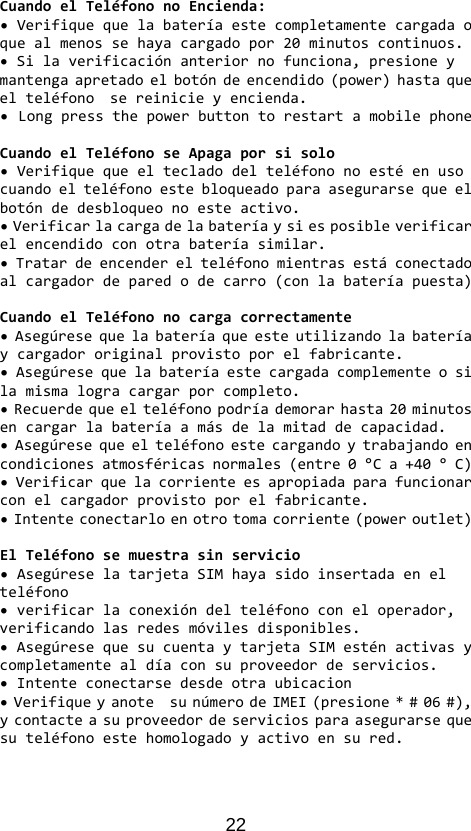 22 CuandoelTeléfononoEncienda:•Verifiquequelabateríaestecompletamentecargadaoquealmenossehayacargadopor20minutoscontinuos.•Silaverificaciónanteriornofunciona,presioneymantengaapretadoelbotóndeencendido(power)hastaqueelteléfonosereinicieyencienda.•LongpressthepowerbuttontorestartamobilephoneCuandoelTeléfonoseApagaporsisolo•Verifiquequeeltecladodelteléfononoestéenusocuandoelteléfonoestebloqueadoparaasegurarsequeelbotóndedesbloqueonoesteactivo.•Verificarlacargadelabateríaysiesposibleverificarelencendidoconotrabateríasimilar.•Tratardeencenderelteléfonomientrasestáconectadoalcargadordeparedodecarro(conlabateríapuesta)CuandoelTeléfononocargacorrectamente•Asegúresequelabateríaqueesteutilizandolabateríaycargadororiginalprovistoporelfabricante.•Asegúresequelabateríaestecargadacomplementeosilamismalogracargarporcompleto.•Recuerdequeelteléfonopodríademorarhasta20minutosencargarlabateríaamásdelamitaddecapacidad.•Asegúresequeelteléfonoestecargandoytrabajandoencondicionesatmosféricasnormales(entre0°Ca+40°C)•Verificarquelacorrienteesapropiadaparafuncionarconelcargadorprovistoporelfabricante.•Intenteconectarloenotrotomacorriente(poweroutlet)ElTeléfonosemuestrasinservicio•AsegúreselatarjetaSIMhayasidoinsertadaenelteléfono•verificarlaconexióndelteléfonoconeloperador,verificandolasredesmóvilesdisponibles.•AsegúresequesucuentaytarjetaSIMesténactivasycompletamentealdíaconsuproveedordeservicios.•Intenteconectarsedesdeotraubicacion•VerifiqueyanotesunúmerodeIMEI(presione*#06#),ycontacteasuproveedordeserviciosparaasegurarsequesuteléfonoestehomologadoyactivoensured.