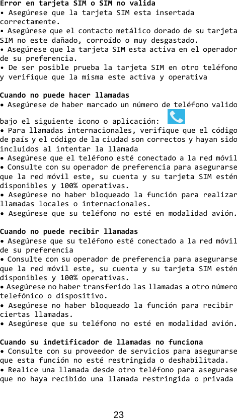 23 ErrorentarjetaSIMoSIMnovalida•AsegúresequelatarjetaSIMestainsertadacorrectamente.•AsegúresequeelcontactometálicodoradodesutarjetaSIMnoestedañado,corroídoomuydesgastado.•AsegúresequelatarjetaSIMestaactivaeneloperadordesupreferencia.•DeserposiblepruebalatarjetaSIMenotroteléfonoyverifiquequelamismaesteactivayoperativaCuandonopuedehacerllamadas•Asegúresedehabermarcadounnúmerodeteléfonovalidobajoelsiguienteiconooaplicación:•Parallamadasinternacionales,verifiquequeelcódigodepaísyelcódigodelaciudadsoncorrectosyhayansidoincluidosalintentarlallamada•Asegúresequeelteléfonoestéconectadoalaredmóvil•Consulteconsuoperadordepreferenciaparaasegurarsequelaredmóvileste,sucuentaysutarjetaSIMesténdisponiblesy100%operativas.•Asegúresenohaberbloqueadolafunciónpararealizarllamadaslocalesointernacionales.•Asegúresequesuteléfononoestéenmodalidadavión.Cuandonopuederecibirllamadas•Asegúresequesuteléfonoestéconectadoalaredmóvildesupreferencia•Consulteconsuoperadordepreferenciaparaasegurarsequelaredmóvileste,sucuentaysutarjetaSIMesténdisponiblesy100%operativas.•Asegúresenohabertransferidolasllamadasaotronúmerotelefónicoodispositivo.•Asegúresenohaberbloqueadolafunciónpararecibirciertasllamadas.•Asegúresequesuteléfononoestéenmodalidadavión.Cuandosuindetificadordellamadasnofunciona•Consulteconsuproveedordeserviciosparaasegurarsequeestafunciónnoestérestringidaodeshabilitada.•Realiceunallamadadesdeotroteléfonoparaasegurasequenohayarecibidounallamadarestringidaoprivada