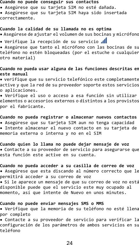 24 Cuandonopuedeconseguirsuscontactos•AsegúresequesutarjetaSIMnoestédañada.•AsegúresequesutarjetaSIMhayasidoinsertadacorrectamente.Cuandolacalidaddesullamadanoesoptima•Asegúresedeajustarelvolumendesusbocinasymicrófono•Verifiquelarecepcióndesuservicio•Asegúresequetantoelmicrófonoconlasbocinasdesuteléfononoesténbloqueadas(porelestucheocualquierotromaterial)Cuandonopuedausaralgunadelasfuncionesdescritasenestemanual•verifiquequesuserviciotelefónicoestecompletamenteactiveyquelareddesuproveedorsoporteestosserviciosoaplicaciones.•Verifiqueelusooaccesoaesafunciónsinutilizarelementosoaccesoriosexternosodistintosalosprovistosporelfabricante.Cuandonopuedaregistraroalmacenarnuevoscontactos•AsegúresequesutarjetaSIMaunnotengacapacidad•IntentealmacenarelnuevocontactoensutarjetadememoriaexternaointernaynoenelSIMCuandoquienlollamanopuededejarmensajedevoz•Contacteasuproveedordeservicioparaasegurarsequeestafunciónesteactiveensucuenta.Cuandonopuedaaccederasucasilladecorreodevoz•Asegúresequeestadiscandoalnúmerocorrectoquelepermitiráaccederasucorreodevoz•Sileapareceunmensajedequesucorreodevoznoestádisponiblepuedequeelservicioestemuyocupadoalmomento,asíqueintentedeNuevoenunosminutes.CuandonopuedeenviarmensajesSMSoMMS•Verifiquequelamemoriadesuteléfononoestéllenaporcompleto•Contacteasuproveedordeservicioparaverificarlaconfiguracióndelosparámetrosdeambosserviciosensuteléfono