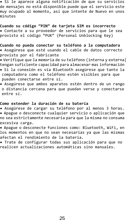25 •Sileaparecealgunanotificacióndequesuserviciosdemensajesnoestádisponiblepuedequeelservicioestemuyocupadoalmomento,asíqueintentedeNuevoenunosminutesCuandosucódigo“PIN”detarjetaSIMesincorrecto•Contacteasuproveedordeserviciosparaqueleseaprovistoelcódigo“PUK”(PersonalUnblockingKey)Cuandonopuedaconectarsuteléfonoalacomputadora•Asegúresequeestéusandoelcablededatoscorrectoprovistoporelfabricante•Verifiquequelamemoriadesuteléfono(internayexterna)tengansuficientecapacidadparaalmacenarmasinformación•SilaconexiónesvíaBluetoothasegúresequetantolacomputadoracomoelteléfonoesténvisiblesparaquepuedenconectarseentresí.•Asegúresequeambosaparatosesténdentrodeunrangoodistanciacercanaparaquepuedanverseyconectarseentresí.Comoextenderladuracióndesubatería•Asegúresedecargarsuteléfonoporalmenos3horas.•Apagueodesconectecualquierserviciooaplicaciónquenoseaestrictamentenecesariaparaquelamismanoconsumaexcesivacarga.•Apagueodesconectefuncionescomo:Bluetooth,WiFi,enlosmomentosenquenoseannecesariasyaquelasmismasafectanelrendimientodelabatería.•Tratedeconfigurartodassusaplicaciónparaquenorealicenactualizacionesautomáticassinomanuales.