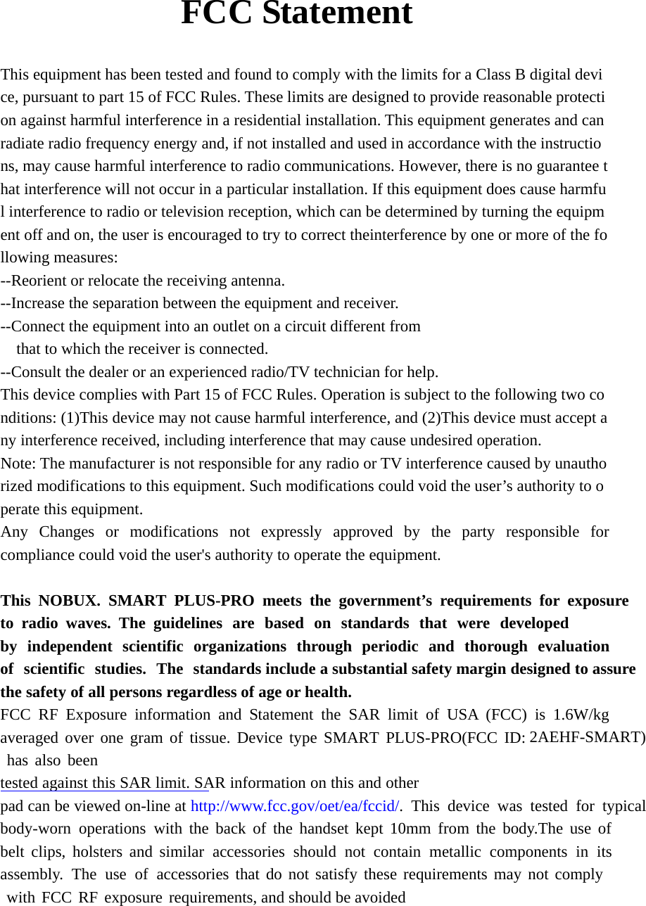      FCC Statement  This equipment has been tested and found to comply with the limits for a Class B digital device, pursuant to part 15 of FCC Rules. These limits are designed to provide reasonable protection against harmful interference in a residential installation. This equipment generates and can radiate radio frequency energy and, if not installed and used in accordance with the instructions, may cause harmful interference to radio communications. However, there is no guarantee that interference will not occur in a particular installation. If this equipment does cause harmful interference to radio or television reception, which can be determined by turning the equipment off and on, the user is encouraged to try to correct theinterference by one or more of the following measures:  --Reorient or relocate the receiving antenna.   --Increase the separation between the equipment and receiver.   --Connect the equipment into an outlet on a circuit different from  that to which the receiver is connected.  --Consult the dealer or an experienced radio/TV technician for help.  This device complies with Part 15 of FCC Rules. Operation is subject to the following two conditions: (1)This device may not cause harmful interference, and (2)This device must accept any interference received, including interference that may cause undesired operation.  Note: The manufacturer is not responsible for any radio or TV interference caused by unauthorized modifications to this equipment. Such modifications could void the user’s authority to operate this equipment.  Any Changes or modifications not expressly approved by the party responsible for compliance could void the user&apos;s authority to operate the equipment.  This NOBUX. SMART PLUS-PRO meets the government’s requirements for exposure to radio waves. The guidelines are based on standards that were developed by independent scientific organizations through periodic and thorough evaluation of scientific studies. The standards include a substantial safety margin designed to assure the safety of all persons regardless of age or health. FCC RF Exposure information and Statement the SAR limit of USA (FCC) is 1.6W/kg averaged over one gram of tissue. Device type SMART PLUS-PRO(FCC ID: 2AEHF-SMART) has also been tested against this SAR limit. SAR information on this and other pad can be viewed on-line at http://www.fcc.gov/oet/ea/fccid/. This device was tested for typical body-worn operations with the back of the handset kept 10mm from the body.The use of belt clips, holsters and similar accessories should not contain metallic components in its assembly. The use of accessories that do not satisfy these requirements may not comply with FCC RF exposure requirements, and should be avoided   